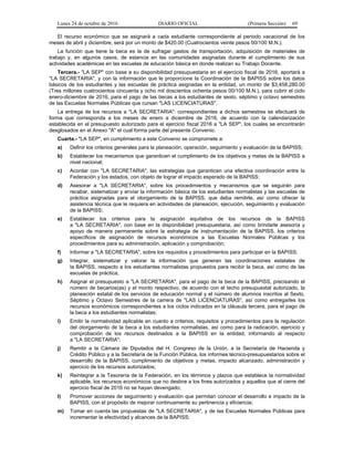 Lunes 24 de octubre de 2016 DIARIO OFICIAL (Primera Sección) 69
El recurso económico que se asignará a cada estudiante correspondiente al periodo vacacional de los
meses de abril y diciembre, será por un monto de $420.00 (Cuatrocientos veinte pesos 00/100 M.N.).
La función que tiene la beca es la de sufragar gastos de transportación, adquisición de materiales de
trabajo y, en algunos casos, de estancia en las comunidades asignadas durante el cumplimiento de sus
actividades académicas en las escuelas de educación básica en donde realizan su Trabajo Docente.
Tercera.- "LA SEP" con base a su disponibilidad presupuestaria en el ejercicio fiscal de 2016, aportará a
"LA SECRETARIA", y con la información que le proporcione la Coordinación de la BAPISS sobre los datos
básicos de los estudiantes y las escuelas de práctica asignadas en la entidad, un monto de $3,458,280.00
(Tres millones cuatrocientos cincuenta y ocho mil doscientos ochenta pesos 00/100 M.N.), para cubrir el ciclo
enero-diciembre de 2016, para el pago de las becas a los estudiantes de sexto, séptimo y octavo semestres
de las Escuelas Normales Públicas que cursan "LAS LICENCIATURAS".
La entrega de los recursos a "LA SECRETARIA": correspondientes a dichos semestres se efectuará de
forma que corresponda a los meses de enero a diciembre de 2016, de acuerdo con la calendarización
establecida en el presupuesto autorizado para el ejercicio fiscal 2016 a "LA SEP", los cuales se encontrarán
desglosados en el Anexo "A" el cual forma parte del presente Convenio.
Cuarta.- "LA SEP", en cumplimiento a este Convenio se compromete a:
a) Definir los criterios generales para la planeación, operación, seguimiento y evaluación de la BAPISS;
b) Establecer los mecanismos que garanticen el cumplimiento de los objetivos y metas de la BAPISS a
nivel nacional;
c) Acordar con "LA SECRETARIA", las estrategias que garanticen una efectiva coordinación entre la
Federación y los estados, con objeto de lograr el impacto esperado de la BAPISS;
d) Asesorar a "LA SECRETARIA", sobre los procedimientos y mecanismos que se seguirán para
recabar, sistematizar y enviar la información básica de los estudiantes normalistas y las escuelas de
práctica asignadas para el otorgamiento de la BAPISS, que deba remitirle, así como ofrecer la
asistencia técnica que le requiera en actividades de planeación, ejecución, seguimiento y evaluación
de la BAPISS;
e) Establecer los criterios para la asignación equitativa de los recursos de la BAPISS
a "LA SECRETARIA", con base en la disponibilidad presupuestaria, así como brindarle asesoría y
apoyo de manera permanente sobre la estrategia de instrumentación de la BAPISS, los criterios
específicos de asignación de recursos económicos a las Escuelas Normales Públicas y los
procedimientos para su administración, aplicación y comprobación;
f) Informar a "LA SECRETARIA", sobre los requisitos y procedimientos para participar en la BAPISS;
g) Integrar, sistematizar y valorar la información que generan las coordinaciones estatales de
la BAPISS, respecto a los estudiantes normalistas propuestos para recibir la beca, así como de las
escuelas de práctica;
h) Asignar el presupuesto a "LA SECRETARIA", para el pago de la beca de la BAPISS, precisando el
número de becarios(as) y el monto respectivo, de acuerdo con el techo presupuestal autorizado, la
planeación estatal de los servicios de educación normal y el número de alumnos inscritos al Sexto,
Séptimo y Octavo Semestres de la carrera de "LAS LICENCIATURAS", así como entregarles los
recursos económicos correspondientes a los ciclos indicados en la cláusula tercera, para el pago de
la beca a los estudiantes normalistas;
i) Emitir la normatividad aplicable en cuanto a criterios, requisitos y procedimientos para la regulación
del otorgamiento de la beca a los estudiantes normalistas, así como para la radicación, ejercicio y
comprobación de los recursos destinados a la BAPISS en la entidad, informando al respecto
a "LA SECRETARIA";
j) Remitir a la Cámara de Diputados del H. Congreso de la Unión, a la Secretaría de Hacienda y
Crédito Público y a la Secretaría de la Función Pública, los informes técnico-presupuestarios sobre el
desarrollo de la BAPISS, cumplimiento de objetivos y metas, impacto alcanzado, administración y
ejercicio de los recursos autorizados;
k) Reintegrar a la Tesorería de la Federación, en los términos y plazos que establece la normatividad
aplicable, los recursos económicos que no destine a los fines autorizados y aquellos que al cierre del
ejercicio fiscal de 2016 no se hayan devengado;
l) Promover acciones de seguimiento y evaluación que permitan conocer el desarrollo e impacto de la
BAPISS, con el propósito de mejorar continuamente su pertinencia y eficiencia;
m) Tomar en cuenta las propuestas de "LA SECRETARIA", y de las Escuelas Normales Públicas para
incrementar la efectividad y alcances de la BAPISS;
 