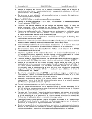 70 (Primera Sección) DIARIO OFICIAL Lunes 24 de octubre de 2016
n) Verificar y garantizar, en conjunto con la instancia coordinadora estatal de la BAPISS, el
cumplimiento de los criterios y procedimientos técnicos y presupuestarios establecidos en el Anexo 5
correspondiente al “PROGRAMA", y
o) Dar a conocer al sector educativo y a la sociedad en general los resultados del seguimiento y
evaluación practicados a la BAPISS.
Quinta.- "LA SECRETARIA", en cumplimiento a este Convenio se obliga a:
a) Destinar los recursos que reciba de "LA SEP", única y exclusivamente a los fines establecidos en el
Anexo 5 aplicable al "PROGRAMA";
b) Garantizar una efectiva planeación de los servicios de educación normal, de modo que
exista congruencia entre la matrícula de las Escuelas Normales Públicas que ofrecen
"LAS LICENCIATURAS" y las necesidades de maestros de educación básica en la entidad;
c) Asegurar que las Escuelas Normales Públicas cumplan con las disposiciones establecidas para el
desarrollo de las actividades del Sexto, Séptimo y Octavo Semestres, en especial las referidas
al Trabajo Docente y a la selección de las escuelas de práctica;
d) Prever las condiciones técnicas, organizativas y operativas necesarias para el eficiente y eficaz
desarrollo de la BAPISS, en la entidad;
e) Establecer en coordinación con la Dirección General de Educación Superior para Profesionales de la
Educación, para la planeación, desarrollo y evaluación de la BAPISS, en la entidad;
f) Instrumentar los procedimientos de coordinación con otras instancias a fin de favorecer el desarrollo
de la BAPISS, y el cumplimiento de las metas u objetivos establecidos en el "PROGRAMA";
g) Brindar asistencia técnica a las Escuelas Normales Públicas para la aplicación de la BAPISS,
conforme a los criterios establecidos;
h) Integrar los expedientes de los estudiantes becarios/as con la documentación establecida en el
procedimiento de la BAPISS del Anexo 5, así como validar la información generada por las Escuelas
Normales Públicas de la entidad y enviarla en archivo electrónico a "LA SEP";
i) Otorgar la beca a los estudiantes normalistas, con base en los criterios establecidos en el Anexo 5
correspondiente a la BAPISS y en los recursos financieros autorizados a la entidad por "LA SEP";
j) Informar a los directores de las Escuelas Normales Públicas acerca del número de becas
autorizadas, y el monto presupuestal programado para el periodo correspondiente, con la finalidad de
que éstos informen ampliamente a los estudiantes normalistas respecto de los trámites y
procedimientos para el otorgamiento de la beca; así como sobre los derechos, obligaciones,
suspensión temporal, cancelación definitiva y reactivación que establecen el Anexo 5
correspondiente al “PROGRAMA";
k) Supervisar el adecuado desarrollo de la BAPISS, en la entidad, para asegurar su cumplimiento, así
como entregar a "LA SEP" los reportes mensuales de los recursos ejercidos, dentro de los 10 (diez)
días hábiles posteriores a la terminación del mes que se reporta;
l) Establecer procedimientos efectivos que permitan difundir entre la sociedad los objetivos,
características y avance de la BAPISS, así como información acerca de la población estudiantil
beneficiada y del ejercicio de los recursos asignados;
m) Formular propuestas para mejorar el diseño y operación de la BAPISS;
n) Abrir una cuenta bancaria exclusiva para la administración de los recursos autorizados para la
BAPISS, e informar los datos concernientes a dicha cuenta a la Dirección General de Educación
Superior para Profesionales de la Educación;
o) Reintegrar a la Tesorería de la Federación en los términos y plazos que establece la normatividad
aplicable, los recursos económicos de la BAPISS, que no se destinen a los fines y los no devengados
al 31 de diciembre de 2016, notificando a la Dirección General de Educación Superior para
Profesionales de la Educación la fecha y monto del reintegro que realice;
p) Determinar con las Escuelas Normales Públicas participantes, y con base en el "Concentrado por
Entidad Federativa de Becarios", el procedimiento más idóneo para el pago oportuno de la beca a los
becarios/as, de acuerdo con las disposiciones aplicables en la entidad;
q) Coordinar la asignación de la beca a los estudiantes que cubrieron los requisitos establecidos en el
Anexo 5 del "PROGRAMA", así como efectuar el control y seguimiento administrativo garantizando la
correcta administración y aplicación de los recursos económicos de la BAPISS en la entidad;
 