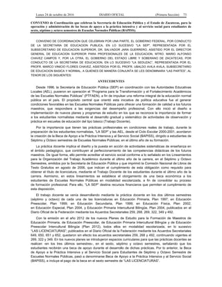 Lunes 24 de octubre de 2016 DIARIO OFICIAL (Primera Sección) 73
CONVENIO de Coordinación que celebran la Secretaría de Educación Pública y el Estado de Zacatecas, para la
operación y administración de las becas de apoyo a la práctica intensiva y al servicio social para estudiantes de
sexto, séptimo y octavo semestres de Escuelas Normales Públicas (BAPISS).
CONVENIO DE COORDINACION QUE CELEBRAN POR UNA PARTE, EL GOBIERNO FEDERAL, POR CONDUCTO
DE LA SECRETARIA DE EDUCACION PUBLICA, EN LO SUCESIVO "LA SEP", REPRESENTADA POR EL
SUBSECRETARIO DE EDUCACION SUPERIOR, DR. SALVADOR JARA GUERRERO, ASISTIDO POR EL DIRECTOR
GENERAL DE EDUCACION SUPERIOR PARA PROFESIONALES DE LA EDUCACION, MTRO. MARIO ALFONSO
CHAVEZ CAMPOS Y, POR LA OTRA, EL GOBIERNO DEL ESTADO LIBRE Y SOBERANO DE ZACATECAS, POR
CONDUCTO DE LA SECRETARIA DE EDUCACION, EN LO SUCESIVO "LA SEDUZAC”, REPRESENTADA POR EL
PROFR. MARCO VINICIO FLORES CHAVEZ, ASISTIDO/A POR EL PROFR. UBALDO AVILA AVILA, SUBSECRETARIO
DE EDUCACION BASICA Y NORMAL, A QUIENES DE MANERA CONJUNTA SE LES DENOMINARA “LAS PARTES”, AL
TENOR DE LOS SIGUIENTES:
ANTECEDENTES
Desde 1996, la Secretaría de Educación Pública (SEP) en coordinación con las Autoridades Educativas
Locales (AEL), pusieron en operación el “Programa para la Transformación y el Fortalecimiento Académicos
de las Escuelas Normales Públicas” (PTFAEN), a fin de impulsar una reforma integral de la educación normal
pública en el país. El propósito central que orientó esta iniciativa de política educativa fue el generar
condiciones favorables en las Escuelas Normales Públicas para ofrecer una formación de calidad a los futuros
maestros, que respondiera a las exigencias del desempeño profesional. Con ello inició el diseño e
implementación de nuevos planes y programas de estudio en los que se reconoce la importancia de formar
a los estudiantes normalistas mediante el desarrollo gradual y sistemático de actividades de observación y
práctica en escuelas de educación del tipo básico (Trabajo Docente).
Por la importancia que tienen las prácticas profesionales en condiciones reales de trabajo, durante la
preparación de los estudiantes normalistas, “LA SEP” y las AEL, desde el Ciclo Escolar 2000-2001, acordaron
la creación de la Beca de Apoyo a la Práctica Intensiva y al Servicio Social (BAPISS), dirigido a estudiantes de
Séptimo y Octavo semestres de Escuelas Normales Públicas; en el último año de su formación.
La práctica docente implica el diseño y la puesta en acción de actividades sistemáticas de enseñanza en
el ámbito pedagógico, que contribuyen al perfeccionamiento de las competencias didácticas de los futuros
maestros. De igual forma, ello permite acreditar el servicio social conforme a lo señalado en los Lineamientos
para la Organización del Trabajo Académico durante el último año de la carrera, en el Séptimo y Octavo
Semestres, emitidos por la Secretaría de Educación Pública y que imprimió la Comisión Nacional de Libros de
Texto Gratuitos en agosto de 2006, que indican el cumplimiento de esta obligación como requisito para
obtener el título de licenciatura, mediante el Trabajo Docente de los estudiantes durante el último año de la
carrera. Asimismo, en estos lineamientos se establece el otorgamiento de una beca económica a los
estudiantes de Escuelas Normales Públicas en modalidad escolarizada, a fin de consolidar su proceso
de formación profesional. Para ello, “LA SEP” destina recursos financieros que permiten el cumplimiento de
esta disposición.
El trabajo docente se venía desarrollando mediante la práctica docente en los dos últimos semestres
(séptimo y octavo) de cada una de las licenciaturas en Educación Primaria, Plan 1997; en Educación
Preescolar, Plan 1999; en Educación Secundaria, Plan 1999; en Educación Física, Plan 2002;
en Educación Especial, Plan 2004, y Educación Primaria Intercultural Bilingüe, Plan 2004, publicados en el
Diario Oficial de la Federación mediante los Acuerdos Secretariales 259, 268, 269, 322, 349 y 492.
Con la emisión en el año 2012 de los nuevos Planes de Estudio para la Formación de Maestros de
Educación Primaria, de Educación Preescolar, de Educación Primaria Intercultural Bilingüe y de Educación
Preescolar Intercultural Bilingüe (Plan 2012), todos ellos en modalidad escolarizada, en lo sucesivo
“LAS LICENCIATURAS”; publicados en el Diario Oficial de la Federación mediante los Acuerdos Secretariales
649, 650, 651 y 652, quedaron sin efecto los acuerdos secretariales 259, 268 y 492, continuando vigentes el
269, 322 y 349. En los nuevos planes se introdujeron espacios curriculares para que las prácticas docentes se
realicen -en los tres últimos semestres-, en el sexto, séptimo y octavo semestres, señalando que los
estudiantes recibirán una beca de apoyo durante el desarrollo de dichas prácticas. Por lo anterior, la Beca
de Apoyo a la Práctica Intensiva y al Servicio Social para Estudiantes de Séptimo y Octavo Semestre de
Escuelas Normales Públicas, pasó a denominarse Beca de Apoyo a la Práctica Intensiva y al Servicio Social
(BAPISS), e incluye el pago de la beca en el sexto semestre de “LAS LICENCIATURAS”.
 