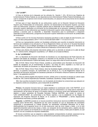 74 (Primera Sección) DIARIO OFICIAL Lunes 24 de octubre de 2016
DECLARACIONES
I. De "LA SEP":
I.1 Que en términos de lo dispuesto por los artículos 2o., fracción 1, 26 y 38 de la Ley Orgánica de
la Administración Pública Federal, es una dependencia de la Administración Pública Federal Centralizada, a la
cual le corresponde el ejercicio de la función social educativa, sin perjuicio de la concurrencia de los estados
y los municipios.
I.2 Que para el mejor desarrollo de sus atribuciones cuenta con la Dirección General de Educación
Superior para Profesionales de la Educación, adscrita a la Subsecretaría de Educación Superior, que tiene
entre sus atribuciones: proponer e impulsar políticas para el desarrollo de las instituciones y programas de
educación superior destinados a la formación de los profesionales de la educación; establecer mecanismos
de coordinación con las instituciones que impartan la educación superior antes indicadas, a efecto de acordar
políticas y acciones para su desarrollo; y desarrollar mecanismos para la coordinación e integración
sistemática de las instituciones y programas de educación superior destinados a la formación de profesionales
de la educación.
I.3 Que cuenta con los recursos financieros necesarios para llevar a cabo el objeto de este Convenio, con
cargo a la clave presupuestaria: 2016 11 515 2 5 03 00 005 S243 43901 1 1 0 0 32 0 0 0 0 0 0.
I.4 Que sus representantes cuentan con facultades suficientes para suscribir el presente instrumento en
términos de lo señalado en los artículos 6 y 21 de su Reglamento Interior, así como en el “Acuerdo Secretarial
número 399 por el que se delegan facultades a los subsecretarios y titulares de unidad de la Secretaría de
Educación Pública”, publicado en el Diario Oficial de la Federación el 26 de abril de 2007.
I.5 Que para efectos del presente instrumento señala como su domicilio el ubicado en la calle de Brasil
No. 31, Colonia Centro, Delegación Cuauhtémoc, C.P. 06029, en la Ciudad de México.
II.- De “LA SEDUZAC”:
II.1.- La Secretaría de Educación del Estado de Zacatecas es una dependencia del Poder Ejecutivo de
Gobierno del Estado de Zacatecas, conforme a lo dispuesto en los artículos 22 fracción X y 33 de la Ley
Orgánica de la Administración Pública del Estado, tiene a su cargo entre otras la función educativa.
II.2.- El Profr. Marco Vinicio Flores Chávez, acredita su personalidad como Secretario de Educación del
Estado de Zacatecas con el nombramiento de fecha 1 de enero de 2013, expedido a su favor por el
Gobernador del Estado de Zacatecas, Lic. Miguel Alejandro Alonso Reyes.
II.3.- El Profr. Marco Vinicio Flores Chávez, tiene las facultades legales suficientes para celebrar, en sus
términos, el presente Convenio, de conformidad con el artículo 8, 9 y 10 del Reglamento Interior de la
Secretaría de Educación del Estado de Zacatecas publicado en el Periódico Oficial de Gobierno del Estado en
fecha 11 de septiembre de 2013.
II.4.- Para los efectos legales del presente convenio, señala como su domicilio el ubicado en Lateral López
Portillo No. 305, Colonia Dependencias Federales, Guadalupe, Zacatecas, Código Postal 98618.
II.5.- Que suscribe el presente Convenio, con el propósito de formalizar los compromisos que adquiere en
su respectivo ámbito de competencia, para el desarrollo de la BAPISS.
CLAUSULAS
Primera.- El presente Convenio tiene por objeto establecer la coordinación entre “LAS PARTES”, en el
ámbito de sus respectivas competencias, para llevar a cabo los compromisos a su cargo para la operación y
administración de las becas de apoyo a la práctica intensiva y al servicio social para estudiantes de sexto,
séptimo y octavo semestres de Escuelas Normales Públicas (BAPISS), que cursan la carrera en
"LAS LICENCIATURAS", de conformidad a los Planes vigentes y con lo establecido en las Reglas de
Operación del Programa Nacional de Becas, en lo sucesivo el “PROGRAMA” y demás disposiciones
administrativas financieras y jurídicas aplicables.
Segunda.- La BAPISS consiste en un recurso económico mensual por alumno/a de $840.00 (Ochocientos
cuarenta pesos 00/100 M.N.). Atendiendo los dos ciclos escolares en que se desarrollan las actividades
académicas y principalmente el Trabajo Docente; los estudiantes normalistas disfrutarán de la beca,
distribuyéndose de la siguiente forma: en el ciclo enero-junio, será de cinco meses y medio, y en el ciclo
septiembre-diciembre será de tres meses y medio, con excepción de los semestres sexto y séptimo del plan
2012, que será cubierto con el importe de un mes para el sexto y dos meses y medio para el séptimo, la cual
recibirán una vez cumplidos los requisitos establecidos.
El recurso económico que se asignará a cada estudiante correspondiente al periodo vacacional de los
meses de abril y diciembre, será por un monto de $420.00 (Cuatrocientos veinte pesos 00/100 M.N.).
 