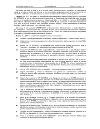 Lunes 24 de octubre de 2016 DIARIO OFICIAL (Primera Sección) 75
La función que tiene la beca es la de sufragar gastos de transportación, adquisición de materiales de
trabajo y, en algunos casos, de estancia en las comunidades asignadas durante el cumplimiento de sus
actividades académicas en las escuelas de educación básica en donde realizan su Trabajo Docente.
Tercera.- "LA SEP" con base a su disponibilidad presupuestaria en el ejercicio fiscal de 2016, aportará a
"LA SEDUZAC” y, con la información que le proporcione la Coordinación de la BAPISS sobre los datos
básicos de los estudiantes y las escuelas de práctica asignadas en la entidad, un monto de $2,890,020.00
(Dos millones ochocientos noventa mil veinte pesos 00/100 M.N.), para cubrir el ciclo enero-diciembre de
2016, para el pago de las becas a los estudiantes de sexto, séptimo y octavo semestres de las Escuelas
Normales Públicas que cursan "LAS LICENCIATURAS".
La entrega de los recursos a "LA SEDUZAC”: correspondientes a dichos semestres se efectuará de forma
que corresponda a los meses de enero a diciembre de 2016, de acuerdo con la calendarización establecida
en el presupuesto autorizado para el ejercicio fiscal 2016 a "LA SEP", los cuales se encontrarán desglosados
en el Anexo "A" el cual forma parte del presente Convenio.
Cuarta.- "LA SEP" en cumplimiento a este Convenio se compromete a:
a) Definir los criterios generales para la planeación, operación, seguimiento y evaluación de la BAPISS;
b) Establecer los mecanismos que garanticen el cumplimiento de los objetivos y metas de la BAPISS a
nivel nacional;
c) Acordar con "LA SEDUZAC" las estrategias que garanticen una efectiva coordinación entre la
Federación y los estados, con objeto de lograr el impacto esperado de la BAPISS;
d) Asesorar a "LA SEDUZAC” sobre los procedimientos y mecanismos que se seguirán para recabar,
sistematizar y enviar la información básica de los estudiantes normalistas y las escuelas de práctica
asignadas para el otorgamiento de la BAPISS, que deba remitirle, así como ofrecer la asistencia
técnica que le requiera en actividades de planeación, ejecución, seguimiento y evaluación de
la BAPISS;
e) Establecer los criterios para la asignación equitativa de los recursos de la BAPISS a "LA SEDUZAC”
con base en la disponibilidad presupuestaria, así como brindarle asesoría y apoyo de manera
permanente sobre la estrategia de instrumentación de la BAPISS, los criterios específicos de
asignación de recursos económicos a las Escuelas Normales Públicas y los procedimientos para su
administración, aplicación y comprobación;
f) Informar a "LA SEDUZAC” sobre los requisitos y procedimientos para participar en la BAPISS;
g) Integrar, sistematizar y valorar la información que generan las coordinaciones estatales de
la BAPISS, respecto a los estudiantes normalistas propuestos para recibir la beca, así como de las
escuelas de práctica;
h) Asignar el presupuesto a "LA SEDUZAC” para el pago de la beca de la BAPISS, precisando el
número de becarios(as) y el monto respectivo, de acuerdo con el techo presupuestal autorizado, la
planeación estatal de los servicios de educación normal y el número de alumnos inscritos al Sexto,
Séptimo y Octavo Semestres de la carrera de "LAS LICENCIATURAS", así como entregarles los
recursos económicos correspondientes a los ciclos indicados en la cláusula tercera, para el pago de
la beca a los estudiantes normalistas;
i) Emitir la normatividad aplicable en cuanto a criterios, requisitos y procedimientos para la regulación
del otorgamiento de la beca a los estudiantes normalistas, así como para la radicación, ejercicio y
comprobación de los recursos destinados a la BAPISS en la entidad, informando al respecto
a "LA SEDUZAC”;
j) Remitir a la Cámara de Diputados del H. Congreso de la Unión, a la Secretaría de Hacienda y
Crédito Público y a la Secretaría de la Función Pública, los informes técnico-presupuestarios sobre el
desarrollo de la BAPISS, cumplimiento de objetivos y metas, impacto alcanzado, administración y
ejercicio de los recursos autorizados;
k) Reintegrar a la Tesorería de la Federación, en los términos y plazos que establece la normatividad
aplicable, los recursos económicos que no destine a los fines autorizados y aquellos que al cierre del
ejercicio fiscal de 2016 no se hayan devengado;
l) Promover acciones de seguimiento y evaluación que permitan conocer el desarrollo e impacto de la
BAPISS, con el propósito de mejorar continuamente su pertinencia y eficiencia;
m) Tomar en cuenta las propuestas de "LA SEDUZAC” y de las Escuelas Normales Públicas para
incrementar la efectividad y alcances de la BAPISS;
 