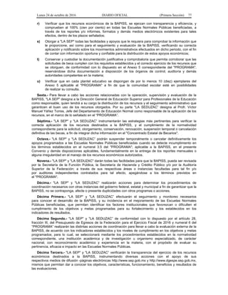 Lunes 24 de octubre de 2016 DIARIO OFICIAL (Primera Sección) 77
r) Verificar que los recursos económicos de la BAPISS, se ejerzan con transparencia y eficiencia, y
comprueben al 100% (cien por ciento) en todas las Escuelas Normales Públicas beneficiadas, a
través de los reportes y/o informes, formatos y demás medios electrónicos existentes para tales
efectos, dentro de los plazos señalados;
s) Otorgar a "LA SEP" todas las facilidades y apoyos que le requiera para comprobar la información que
le proporcione, así como para el seguimiento y evaluación de la BAPISS, verificando su correcta
aplicación y notificando sobre los movimientos administrativos efectuados en dicho periodo, con el fin
de contar con información oportuna y confiable para la distribución de estos apoyos económicos;
t) Conservar y custodiar la documentación justificativa y comprobatoria que permita corroborar que las
solicitudes de beca cumplen con los requisitos establecidos y el correcto ejercicio de los recursos que
se otorguen, de conformidad con lo dispuesto en el Anexo 5 correspondiente del "PROGRAMA",
reservándose dicha documentación a disposición de los órganos de control, auditoría y demás
autoridades competentes en la materia;
u) Verificar que en cada plantel educativo se dispongan de por lo menos 10 (diez) ejemplares del
Anexo 5 aplicable al "PROGRAMA" a fin de que la comunidad escolar esté en posibilidades
de realizar su consulta.
Sexta.- Para llevar a cabo las acciones relacionadas con la operación, supervisión y evaluación de la
BAPISS, "LA SEP" designa a la Dirección General de Educación Superior para Profesionales de la Educación
como responsable, quien tendrá a su cargo la distribución de los recursos y el seguimiento administrativo que
garanticen el buen uso de los recursos otorgados. Por su parte "LA SEDUZAC” designa al Profr. Víctor
Manuel Yáñez Torres, Jefe del Departamento de Educación Normal como responsable de la aplicación de los
recursos, en el marco de lo señalado en el “PROGRAMA”.
Séptima.- "LA SEP" y "LA SEDUZAC” instrumentarán las estrategias más pertinentes para verificar la
correcta aplicación de los recursos destinados a la BAPISS, y el cumplimiento de la normatividad
correspondiente para la solicitud, otorgamiento, conservación, renovación, suspensión temporal o cancelación
definitiva de las becas, a fin de integrar dicha información en el "Concentrado Estatal de Becarios".
Octava.- "LA SEP" y "LA SEDUZAC” podrán suspender temporalmente o cancelar definitivamente los
apoyos programados a las Escuelas Normales Públicas beneficiadas cuando se detecte incumplimiento en
los términos establecidos en el numeral 3.5 del "PROGRAMA"; aplicable a la BAPISS, en el presente
Convenio y demás disposiciones aplicables, fundamentalmente en la entrega de los reportes mensuales o
alguna irregularidad en el manejo de los recursos económicos autorizados.
Novena.- "LA SEP" y "LA SEDUZAC" darán todas las facilidades para que la BAPISS, pueda ser revisada
por la Secretaría de la Función Pública, la Secretaría de Hacienda y Crédito Público y/o por la Auditoría
Superior de la Federación; a través de sus respectivas áreas o instancias facultadas para tal fin y/o
por auditores independientes contratados para tal efecto, apegándose a los términos previstos en
el "PROGRAMA".
Décima.- "LA SEP" y "LA SEDUZAC” realizarán acciones para determinar los procedimientos de
coordinación necesarios con otras instancias del gobierno federal, estatal y municipal a fin de garantizar que la
BAPISS, no se contraponga, afecte o presente duplicidades con otros programas o acciones.
Décima Primera.- "LA SEP" y "LA SEDUZAC” efectuarán el seguimiento y monitoreo necesarios
para conocer el desarrollo de la BAPISS, y su incidencia en el mejoramiento de las Escuelas Normales
Públicas beneficiadas, que permitan identificar los factores institucionales que favorezcan o dificulten el
cumplimiento de los objetivos y metas programadas para su fortalecimiento y los establecidos en los
indicadores de resultados.
Décima Segunda.- "LA SEP" y "LA SEDUZAC” de conformidad con lo dispuesto por el artículo 28,
fracción III, del Presupuesto de Egresos de la Federación para el Ejercicio Fiscal de 2016 y numeral 6 del
“PROGRAMA” realizarán las distintas acciones de coordinación para llevar a cabo la evaluación externa de la
BAPISS, de acuerdo con los indicadores establecidos y los niveles de cumplimiento en los objetivos y metas
programados; para lo cual, se seleccionará mediante los procedimientos establecidos en la normatividad
correspondiente, una institución académica y de investigación u organismo especializado, de carácter
nacional, con reconocimiento académico y experiencia en la materia, con el propósito de evaluar su
pertinencia, eficacia e impacto en las Escuelas Normales Públicas.
Décima Tercera.- "LA SEP" y "LA SEDUZAC” verificarán la transparencia del ejercicio de los recursos
económicos destinados a la BAPISS, instrumentando diversas acciones con el apoyo de sus
respectivos medios de difusión -páginas electrónicas http://www.sep.gob.mx y http://www.dgespe.sep.gob.mx,
mismos que permitan dar a conocer los objetivos, características, funcionamiento, beneficios y resultados de
las evaluaciones.
 