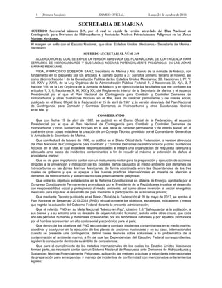 8 (Primera Sección) DIARIO OFICIAL Lunes 24 de octubre de 2016
SECRETARIA DE MARINA
ACUERDO Secretarial número 249, por el cual se expide la versión abreviada del Plan Nacional de
Contingencia para Derrames de Hidrocarburos y Sustancias Nocivas Potencialmente Peligrosas en las Zonas
Marinas Mexicanas.
Al margen un sello con el Escudo Nacional, que dice: Estados Unidos Mexicanos.- Secretaría de Marina.-
Secretario.
ACUERDO SECRETARIAL NÚM. 249
ACUERDO POR EL CUAL SE EXPIDE LA VERSIÓN ABREVIADA DEL PLAN NACIONAL DE CONTINGENCIA PARA
DERRAMES DE HIDROCARBUROS Y SUSTANCIAS NOCIVAS POTENCIALMENTE PELIGROSAS EN LAS ZONAS
MARINAS MEXICANAS.
VIDAL FRANCISCO SOBERÓN SANZ, Secretario de Marina y Alto Mando de la Armada de México, con
fundamento en lo dispuesto por los artículos 4, párrafo quinto y 27 párrafos primero, tercero al noveno, así
como décimo fracción I de la Constitución Política de los Estados Unidos Mexicanos; 30, fracciones I, IV, V,
VII, XXIV y XXVI, de la Ley Orgánica de la Administración Pública Federal; 1, 2 fracciones XI, XVI, 3, 7
fracción VIII, de la Ley Orgánica de la Armada de México; y en ejercicio de las facultades que me confieren los
artículos 1, 3, 6, fracciones X, XI, XIX y XX, del Reglamento Interior de la Secretaría de Marina y el Acuerdo
Presidencial por el que el Plan Nacional de Contingencia para Combatir y Controlar Derrames de
Hidrocarburos y otras Sustancias Nocivas en el Mar, será de carácter permanente y de interés social,
publicado en el Diario Oficial de la Federación el 15 de abril de 1981 y, la versión abreviada del Plan Nacional
de Contingencia para Combatir y Controlar Derrames de Hidrocarburos y otras Substancias Nocivas
en el Mar, y
CONSIDERANDO
Que con fecha 15 de abril de 1981, se publicó en el Diario Oficial de la Federación, el Acuerdo
Presidencial por el que el Plan Nacional de Contingencia para Combatir y Controlar Derrames de
Hidrocarburos y otras Sustancias Nocivas en el Mar, será de carácter permanente y de interés social, en el
cual entre otras cosas establece la creación de un Consejo Técnico presidido por el Comandante General de
la Armada de la Secretaría de Marina.
Que con fecha 8 de febrero de 1999, se publicó en el Diario Oficial de la Federación, la versión abreviada
del Plan Nacional de Contingencia para Combatir y Controlar Derrames de Hidrocarburos y otras Sustancias
Nocivas en el Mar, el cual establece responsabilidades e integra una organización de respuesta oportuna y
adecuada ante casos de incidentes contaminantes a fin de recudir al máximo la extensión de daños al
ecosistema marino;
Que es de gran importancia contar con un instrumento rector para la preparación y ejecución de acciones
dirigidas a la prevención y mitigación de los posibles daños causados al medio ambiente por derrames de
hidrocarburos en las Zonas Marinas Mexicanas, de forma coordinada entre las Dependencias de los tres
niveles de gobierno y que se apegue a las buenas prácticas internacionales en materia de atención a
derrames de hidrocarburos y sustancias nocivas potencialmente peligrosas;
Que entre los objetivos establecidos en la Reforma Constitucional en Materia de Energía aprobada por el
Congreso Constituyente Permanente y promulgada por el Presidente de la República es impulsar el desarrollo
con responsabilidad social y protegiendo al medio ambiente, así como atraer inversión al sector energético
mexicano para impulsar el desarrollo del país mediante la participación de la iniciativa privada;
Que mediante Decreto publicado en el Diario Oficial de la Federación el 20 de mayo de 2013, se aprobó el
Plan Nacional de Desarrollo 2013-2018 (PND), el cual contiene los objetivos, estrategias, indicadores y metas
que regirán la actuación del Gobierno Federal durante la presente administración;
Que el referido PND en su Meta Nacional “México en Paz”, objetivo 1.6 “Salvaguardar a la población, a
sus bienes y a su entorno ante un desastre de origen natural o humano”, señala entre otras cosas, que cada
año las pérdidas humanas y materiales ocasionadas por los fenómenos naturales y por aquéllos producidos
por el hombre representan un alto costo social y económico para el país;
Que dentro de los objetivos del PND es controlar y combatir incidentes contaminantes en el medio marino,
coordinar y coadyuvar en la ejecución de los planes de acciones nacionales y en su caso, internacionales
cuando se presente una contingencia, definir bases técnicas sobre soluciones a la problemática de la
contaminación al ambiente marino, a fin de que las Dependencias del Ejecutivo Federal correspondientes,
legislen lo conducente dentro de su ámbito de competencia;
Que para el cumplimiento de los tratados internacionales de los cuales los Estados Unidos Mexicanos
forman parte, es necesario contar con un Sistema Nacional de Respuesta ante Derrames de Hidrocarburos y
Sustancias Nocivas Potencialmente Peligrosas, aplicando las mejores prácticas y estándares internacionales
de preparación para emergencias y manejo de incidentes de conformidad con mencionados ordenamientos
legales;
 