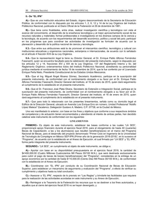 80 (Primera Sección) DIARIO OFICIAL Lunes 24 de octubre de 2016
II.- De “EL IPN”
A).- Que es una institución educativa del Estado, órgano desconcentrado de la Secretaría de Educación
Pública, de conformidad con lo dispuesto por los artículos 1, 2, 6, 12 y 14 de la Ley Orgánica del Instituto
Politécnico Nacional, publicada en el Diario Oficial de la Federación el 29 de diciembre de 1981.
B).- Que tiene como finalidades, entre otras, realizar investigación científica y tecnológica con vista al
avance del conocimiento, al desarrollo de la enseñanza tecnológica y al mejor aprovechamiento social de los
recursos naturales y materiales; formar profesionales e investigadores en los diversos campos de la ciencia y
la tecnología, de acuerdo con los requerimientos del desarrollo económico, político y social del país; participar
en los programas que para coordinar las actividades de investigación se formulen de acuerdo con la
planeación y desarrollo de la política nacional de ciencia y tecnología.
II.3.- Que entre sus atribuciones está la de promover el intercambio científico, tecnológico y cultural con
instituciones educativas y organismos nacionales, extranjeros e internacionales, de acuerdo con lo señalado
en el artículo 4 fracción XVII de su Ley Orgánica.
II.4.- Que la representación legal la tiene su Director General, el Dr. Enrique Pablo Alfonso Fernández
Fassnacht, quien se encuentra facultado para la celebración del presente instrumento, según lo dispuesto por
los artículos 12 y 14, fracciones XIV y XIX de la Ley Orgánica; 137 del Reglamento Interno y 5o. del
Reglamento Orgánico; ordenamientos todos del Instituto Politécnico Nacional, acreditando su personalidad
jurídica mediante el nombramiento de fecha 19 de noviembre de 2014, que le fue conferido por el Licenciado
Enrique Peña Nieto, Presidente Constitucional de los Estados Unidos Mexicanos.
II.5.- Que el Ing. Miguel Ángel Álvarez Gómez, Secretario Académico, participa en la suscripción del
presente instrumento, de conformidad con el nombramiento otorgado a su favor por el Dr. Enrique Pablo
Alfonso Fernández Fassnacht, Director General del Instituto, el 16 de enero de 2015, quien dará seguimiento
al cumplimiento de lo establecido en el presente instrumento.
II.6.- Que el Dr. Francisco José Plata Olvera, Secretario de Extensión e Integración Social, participa en la
suscripción del presente instrumento, de conformidad con el nombramiento otorgado a su favor por el Dr.
Enrique Pablo Alfonso Fernández Fassnacht, Director General del Instituto, el 16 de enero de 2015, quien
dará seguimiento al cumplimiento de lo establecido en el presente instrumento.
II.7.- Que para todo lo relacionado con los presentes lineamientos, señala como su domicilio legal el
Edificio de la Dirección General, ubicado en Avenida Luis Enrique Erro sin número, Unidad Profesional "Adolfo
López Mateos" Zacatenco, Delegación Gustavo A. Madero, C.P. 07738, en la Ciudad de México.
Una vez manifestado lo anterior, con base en los fines y objetivos que conforme a sus respectivos ámbitos
de competencia y de actuación tienen encomendados y atendiendo al interés de ambas partes, han decidido
celebrar este instrumento de conformidad con los siguientes:
LINEAMIENTOS
PRIMERO.- Es objeto de este instrumento, establecer las bases conforme a las cuales “LA SES”,
proporcionará apoyo financiero durante el ejercicio fiscal 2016, para el otorgamiento de hasta 40 (cuarenta)
Becas de Capacitación, a las y los alumnas(os) que resulten beneficiarias(os) en el marco del Programa
Nacional de Becas, para el desarrollo del proyecto denominado “Primer Ciclo en Ingeniería de la Universidad
de Tecnología de Compiègne en México SEP-IPN (Primer año de la generación 2016-2018)”, en lo sucesivo el
“Programa”, de acuerdo con lo establecido en el Anexo de Ejecución, el cual firmado por “LA SES” y “EL IPN”,
forma parte integrante del presente instrumento.
SEGUNDO.- “LA SES”, en cumplimiento al objeto de este instrumento, se obliga a:
A).- Aportar con base en su disponibilidad presupuestaria en el ejercicio fiscal 2016, la cantidad de
$4’400,000.00 (Cuatro Millones Cuatrocientos Mil Pesos 00/100 M.N.), que será destinada exclusivamente
para cubrir el pago de becas de los(as) beneficiarios(as) del “Programa”, consistentes en la entrega de un
apoyo económico por la cantidad de hasta $110,000.00 (Ciento Diez Mil Pesos 00/100 M.N.), de conformidad
con lo establecido en el Anexo de Ejecución;
B).- Coordinarse con “EL IPN” por conducto de su Coordinación Nacional de Becas de Educación
Superior, para establecer un mecanismo de seguimiento y evaluación del “Programa”, a efecto de verificar su
cumplimiento y objetivos hasta su total conclusión;
C).- Asesorar a “EL IPN”, respecto de lo previsto en “Las Reglas” y brindarle las facilidades que requiera
para la realización de las actividades acordadas en este instrumento y su Anexo de Ejecución;
D).- Reintegrar a la Tesorería de la Federación los recursos que no se destinen a los fines autorizados, y
aquellos que al cierre del ejercicio fiscal 2016 no se hayan devengado, y
 