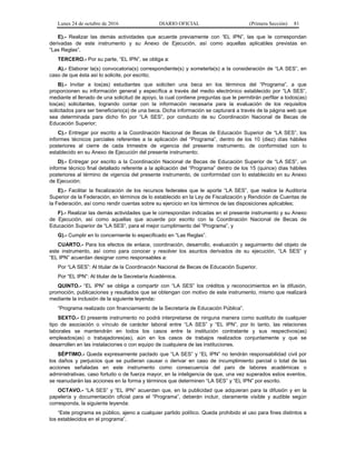Lunes 24 de octubre de 2016 DIARIO OFICIAL (Primera Sección) 81
E).- Realizar las demás actividades que acuerde previamente con “EL IPN”, las que le correspondan
derivadas de este instrumento y su Anexo de Ejecución, así como aquellas aplicables previstas en
“Las Reglas”.
TERCERO.- Por su parte, “EL IPN”, se obliga a:
A).- Elaborar la(s) convocatoria(s) correspondiente(s) y someterla(s) a la consideración de “LA SES”, en
caso de que ésta así lo solicite, por escrito;
B).- Invitar a los(as) estudiantes que soliciten una beca en los términos del “Programa”, a que
proporcionen su información general y específica a través del medio electrónico establecido por “LA SES”,
mediante el llenado de una solicitud de apoyo, la cual contiene preguntas que le permitirán perfilar a todos(as)
los(as) solicitantes, logrando contar con la información necesaria para la evaluación de los requisitos
solicitados para ser beneficiario(a) de una beca. Dicha información se capturará a través de la página web que
sea determinada para dicho fin por “LA SES”, por conducto de su Coordinación Nacional de Becas de
Educación Superior;
C).- Entregar por escrito a la Coordinación Nacional de Becas de Educación Superior de “LA SES”, los
informes técnicos parciales referentes a la aplicación del “Programa”, dentro de los 10 (diez) días hábiles
posteriores al cierre de cada trimestre de vigencia del presente instrumento, de conformidad con lo
establecido en su Anexo de Ejecución del presente instrumento;
D).- Entregar por escrito a la Coordinación Nacional de Becas de Educación Superior de “LA SES”, un
informe técnico final detallado referente a la aplicación del “Programa” dentro de los 15 (quince) días hábiles
posteriores al término de vigencia del presente instrumento, de conformidad con lo establecido en su Anexo
de Ejecución;
E).- Facilitar la fiscalización de los recursos federales que le aporte “LA SES”, que realice la Auditoría
Superior de la Federación, en términos de lo establecido en la Ley de Fiscalización y Rendición de Cuentas de
la Federación, así como rendir cuentas sobre su ejercicio en los términos de las disposiciones aplicables;
F).- Realizar las demás actividades que le correspondan indicadas en el presente instrumento y su Anexo
de Ejecución, así como aquellas que acuerde por escrito con la Coordinación Nacional de Becas de
Educación Superior de “LA SES”, para el mejor cumplimiento del “Programa”, y
G).- Cumplir en lo concerniente lo especificado en “Las Reglas”.
CUARTO.- Para los efectos de enlace, coordinación, desarrollo, evaluación y seguimiento del objeto de
este instrumento, así como para conocer y resolver los asuntos derivados de su ejecución, “LA SES” y
“EL IPN” acuerdan designar como responsables a:
Por “LA SES”: Al titular de la Coordinación Nacional de Becas de Educación Superior.
Por “EL IPN”: Al titular de la Secretaría Académica.
QUINTO.- “EL IPN” se obliga a compartir con “LA SES” los créditos y reconocimientos en la difusión,
promoción, publicaciones y resultados que se obtengan con motivo de este instrumento, mismo que realizará
mediante la inclusión de la siguiente leyenda:
“Programa realizado con financiamiento de la Secretaría de Educación Pública”.
SEXTO.- El presente instrumento no podrá interpretarse de ninguna manera como sustituto de cualquier
tipo de asociación o vínculo de carácter laboral entre “LA SES” y “EL IPN”, por lo tanto, las relaciones
laborales se mantendrán en todos los casos entre la institución contratante y sus respectivos(as)
empleados(as) o trabajadores(as), aún en los casos de trabajos realizados conjuntamente y que se
desarrollen en las instalaciones o con equipo de cualquiera de las instituciones.
SÉPTIMO.- Queda expresamente pactado que “LA SES” y “EL IPN” no tendrán responsabilidad civil por
los daños y perjuicios que se pudieran causar o derivar en caso de incumplimiento parcial o total de las
acciones señaladas en este instrumento como consecuencia del paro de labores académicas o
administrativas, caso fortuito o de fuerza mayor, en la inteligencia de que, una vez superados estos eventos,
se reanudarán las acciones en la forma y términos que determinen “LA SES” y “EL IPN” por escrito.
OCTAVO.- “LA SES” y “EL IPN” acuerdan que, en la publicidad que adquieran para la difusión y en la
papelería y documentación oficial para el “Programa”, deberán incluir, claramente visible y audible según
corresponda, la siguiente leyenda:
“Este programa es público, ajeno a cualquier partido político. Queda prohibido el uso para fines distintos a
los establecidos en el programa”.
 