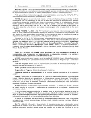 82 (Primera Sección) DIARIO OFICIAL Lunes 24 de octubre de 2016
NOVENO.- “LA SES” y “EL IPN” acuerdan en tratar como confidencial toda la información intercambiada o
acordada con motivo del presente instrumento, excepto aquélla que deba considerarse pública en términos de
las disposiciones jurídicas aplicables en materia de transparencia y acceso a la información pública.
Por lo que se refiere al tratamiento, resguardo y transmisión de datos personales, “LA SES” y “EL IPN” se
comprometen a observar la normativa aplicable en dicha materia.
DÉCIMO.- La vigencia de este instrumento iniciará a partir de la fecha de su firma y concluirá el día 30 de
noviembre de 2017, en el entendido de que sólo se refiere a la aplicación de recursos públicos federales
extraordinarios del ejercicio fiscal 2016, por lo que no compromete recursos de los subsecuentes ejercicios
fiscales; podrá ser modificado de común acuerdo entre las partes o concluido con anticipación, previa
notificación que por escrito realice “LA SES” y “EL IPN” con 60 (sesenta) días naturales de anticipación; en
este último caso, las partes tomarán las medidas necesarias para evitar perjuicios tanto a ellas como
a terceros.
DÉCIMO PRIMERO.- “LA SES” y “EL IPN” manifiestan que el presente instrumento es producto de la
buena fe, por lo que en caso de presentarse alguna duda respecto a su interpretación o incumplimiento, ésta
será resuelta de mutuo acuerdo y por escrito, acorde con los propósito del objeto de estos lineamientos y, las
disposiciones administrativas, presupuestarias, jurídicas y demás aplicables.
Enteradas “LA SES” y “EL IPN” del contenido y al calce de este instrumento, lo firman en cuatro tantos, en
la Ciudad de México el día 1o. de septiembre de 2016.- Por la SES: el Subsecretario de Educación Superior,
Salvador Jara Guerrero.- Rúbrica.- El Coordinador Nacional de Becas de Educación Superior, José Ernesto
Medina Aguilar.- Rúbrica.- Por el IPN: el Director General, Enrique Pablo Alfonso Fernández Fassnacht.-
Rúbrica.- El Secretario Académico, Miguel Ángel Álvarez Gómez.- Rúbrica.- El Secretario de Extensión e
Integración Social, Francisco José Plata Olvera.- Rúbrica.- Aprobación jurídica: el Abogado General, David
Cuevas García.- Rúbrica.
ANEXO DE EJECUCIÓN, QUE FORMA PARTE INTEGRANTE DE LOS LINEAMIENTOS INTERNOS DE
COORDINACIÓN, QUE ESTABLECEN LA SUBSECRETARÍA DE EDUCACIÓN SUPERIOR Y EL INSTITUTO
POLITÉCNICO NACIONAL, CON FECHA 1o. DE SEPTIEMBRE DE 2016.
“LA SES” proporcionará apoyo financiero por la cantidad de $4’400,000.00 (Cuatro Millones Cuatrocientos
Mil Pesos 00/100 M.N.), para que se destine exclusivamente al desarrollo del “Programa” que a continuación
se señala:
Título del Programa: “Primer Ciclo en Ingeniería de la Universidad de Tecnología de Compiègne en
México (Primer año de la generación 2016-2018)”.
Unidad Ejecutora: El Instituto Politécnico Nacional
Responsable del Programa: El titular de la Secretaría Académica
Periodo de vigencia de los lineamientos: De la firma del presente instrumento al 30 de noviembre
de 2017.
Objetivo: Otorgar hasta 40 (cuarenta) Becas de Capacitación a estudiantes regulares inscritos(as) en el
Instituto Politécnico Nacional, para que participen en el desarrollo del programa denominado “Primer Ciclo en
Ingeniería de la Universidad de Tecnología de Compiègne en México (Primer año de la generación
(2016-2018)”, con el objeto de desarrollar capacidades y habilidades requeridas para lograr una formación
profesional en ingeniería con perfil internacional.
“EL IPN” establecerá los mecanismos y procedimientos necesarios a su interior, para difundir y promover
de manera oportuna el “Programa”, y para propiciar el cumplimiento de los requisitos y tiempos que la
convocatoria estipule.
En la convocatoria que deberá publicarse en la página oficial de la Coordinación Nacional de Becas de
Educación Superior de “LA SES”, además de los requisitos que deberán de cumplir los beneficiarios(as) de las
becas, se especificarán los compromisos que adquiere cada beneficiario(a) una vez concluido el “Programa”,
incluyendo la presentación de un informe de los logros y beneficios obtenidos.
Al finalizar la capacitación, los beneficiarios(as) demostrarán haber acreditado el curso o asignaturas
correspondientes, mediante la constancia que al efecto emita la institución receptora, misma que deberá ser
entregada al “IPN”.
“EL IPN” validará la información y documentación de los aspirantes que sean seleccionados para el
otorgamiento de una beca en los plazos previstos en la convocatoria correspondiente al “Programa” objeto del
presente instrumento; asimismo, deberá verificar que cumplan con el objeto del “Programa” y con los
 