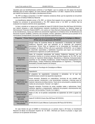 Lunes 24 de octubre de 2016 DIARIO OFICIAL (Primera Sección) 83
requisitos para ser beneficiarios(as) conforme a “Las Reglas”, que no cuenten con otro apoyo de recursos
federales para el mismo objetivo, así como informar oportunamente a “LA SES”, respecto de las actividades
que realicen los becarios y las bajas y cancelaciones de beca.
“EL IPN” se obliga a comprobar a “LA SES” mediante constancia oficial, que los aspirantes se encuentran
inscritos en el Instituto Politécnico Nacional.
Los beneficiarios deberán enviar a “EL IPN”, un informe final respecto de sus avances y logros, con la
finalidad de corroborar el aprovechamiento y “EL IPN” deberá enviar a “LA SES” un informe final de
evaluación de impacto al término de la capacitación.
La beca, consiste en un apoyo por la cantidad de hasta $110,000.00 (Ciento Diez Mil Pesos 00/100 M.N.)
que deberá otorgarse a cada beneficiario(a) mediante transferencia bancaria, vía Sistema Integral de
Administración Financiera Federal (SIAFF), a la cuenta con Clave Bancaria Estandarizada (CLABE) que elija
el (la) beneficiario(a), misma que deberá ser previamente registrada en el Sistema Único de Beneficiarios de
Educación Superior (SUBES), conforme a los conceptos, montos, calendario y términos que se precisen en la
convocatoria correspondiente, de acuerdo con las siguientes especificaciones:
Programa: “ Primer Ciclo en Ingeniería de la Universidad de Tecnología de Compiègne en México
(Primer año de la generación 2016-2018)”
OBJETIVO
ESPECÍFICO DEL
PROGRAMA
Otorgar hasta 40 (cuarenta) Becas de Capacitación a estudiantes del Instituto
Politécnico Nacional, para que participen en el desarrollo del programa
denominado “Primer Ciclo en Ingeniería de la Universidad de Tecnología de
Compiègne en México (Primer año de la generación 2016-2018)”, con el objeto
de desarrollar capacidades y habilidades requeridas para lograr una formación
profesional en ingeniería con perfil internacional.
POBLACIÓN
OBJETIVO
Hasta 40 (cuarenta) estudiantes del Instituto Politécnico Nacional, que se
encuentren inscritos en el primer semestre del Nivel Superior de “EL IPN” en las
carreras de Ingeniería Biotecnológica, Mecatrónica o Sistemas Computacionales
impartidas en las Unidades Académicas: Unidad Profesional Interdisciplinaria de
Biotecnología, Unidad Profesional Interdisciplinaria en Ingeniería y Tecnologías
Avanzadas y Escuela Superior de Cómputo.
INSTITUCIONES
RECEPTORAS
Universidad de Tecnología de Compiègne en México
MODALIDAD Capacitación
CONTENIDO Y
DESCRIPCIÓN DEL
PROGRAMA
El programa de capacitación, comprende 2 semestres, en el que los
beneficiarios(as) cursarán las siguientes asignaturas:
Primer semestre: Nivelación en matemáticas, funciones de una variable real,
química general, Introducción a las herramientas numéricas y técnicas para la
medición, elementos de dibujo técnico, Teoría de la comunicación y estudios de los
medios de comunicación, Francés 1 y/o inglés 1.
Segundo semestre: Funciones de varias variables reales y aplicaciones, física
mecánica, algoritmo y programación, realización de proyecto, socio-economía del
mercado y de la empresa, Francés 2 y/o Inglés 2.
DURACIÓN DE LA
CAPACITACIÓN
Hasta un año, en el periodo comprendido de septiembre de 2016 a agosto de
2017.
COSTO POR
BECARIO
Hasta $110,000.00 (Ciento Diez Mil Pesos 00/100 M.N.)
COSTO TOTAL DEL
“PROGRAMA”
$4’400,000.00 (Cuatro Millones Cuatrocientos Mil Pesos 00/100 M.N.)
En caso fortuito de que el SUBES no funcionara por un periodo mayor a 48 horas, la Coordinación
Nacional de Becas de Educación Superior de “LA SES”, informará por escrito el proceso a seguir para
continuar con la operación de la beca.
 