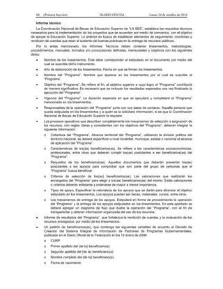 84 (Primera Sección) DIARIO OFICIAL Lunes 24 de octubre de 2016
Informe técnico.
La Coordinación Nacional de Becas de Educación Superior de “LA SES”, establece los requisitos técnicos
necesarios para la implementación de los proyectos que se acuerden por medio de convenios, con el objetivo
de apoyar la Educación Superior. Lo anterior en busca de establecer elementos de seguimiento, monitoreo y
rendición de cuentas que sean el sustento de buenas prácticas en la entrega de recursos públicos.
Por lo antes mencionado, los Informes Técnicos deben contener lineamientos, metodologías,
procedimientos, manuales, formatos y/o convocatorias definidas, mensurables y objetivos con los siguientes
datos:
 Nombre de los lineamientos. Éste debe corresponder al estipulado en el documento por medio del
cual se suscribe dicho instrumento.
 Año de elaboración de los lineamientos. Fecha en que se firman los lineamientos.
 Nombre del “Programa”. Nombre que aparece en los lineamientos por el cual se suscribe el
“Programa”.
 Objetivo del “Programa”. Se refiere al fin, al objetivo superior a cuyo logro el “Programa” contribuirá
de manera significativa. Es necesario que se incluyan los resultados esperados una vez finalizada la
ejecución del “Programa”.
 Vigencia del “Programa”. La duración esperada en que se ejecutará y completará el “Programa”
mencionado en los lineamientos.
 Responsables de la operación del “Programa” junto con sus datos de contacto. Aquella persona que
queda estipulada en los lineamientos y a quién se le solicitará información, si es que la Coordinación
Nacional de Becas de Educación Superior la requiere.
 Los procesos operativos que describan completamente los mecanismos de selección o asignación de
los recursos, con reglas claras y consistentes con los objetivos del “Programa”, deberán integrar la
siguiente información:
o Cobertura del “Programa”. Alcance territorial del “Programa”, utilizando la división política del
territorio nacional, se deberá especificar a nivel localidad, municipal, estatal o nacional el alcance
de aplicación del “Programa”.
o Características de los(as) beneficiarios(as). Se refiere a las características socioeconómicas,
profesionales, entre otras que deberán cumplir los(as) postulantes a ser beneficiarios(as) del
“Programa”.
o Requisitos de los beneficiarios(as). Aquellos documentos que deberán presentar los(as)
postulantes a los apoyos para comprobar que son parte del grupo de personas que el
“Programa” busca beneficiar.
o Criterios de selección de los(as) beneficiarios(as). Las valoraciones que realizarán los
encargados del “Programa” para elegir a los(as) beneficiarios(as) del mismo. Estás valoraciones
o criterios deberán enlistarse y ordenarse de mayor a menor importancia.
o Tipos de apoyo. Especificar la naturaleza de los apoyos que se darán para alcanzar el objetivo
estipulado en los lineamientos. Los apoyos pueden ser becas, materiales, cursos, entre otros.
o Los mecanismos de entrega de los apoyos. Estipulará en forma de procedimiento la operación
del “Programa” y la entrega de los apoyos estipulados en los lineamientos. En este apartado se
deberá agregar un diagrama de flujo que ilustre la operación del “Programa”, con el fin de
transparentar y obtener información organizada del uso de los recursos.
 Informe de resultados del “Programa”, que fortalezca la rendición de cuentas y la evaluación de los
recursos entregados, por medio de los lineamientos.
 Un padrón de beneficiarios(as), que contenga las siguientes variables de acuerdo al Decreto de
Creación del Sistema Integral de Información de Padrones de Programas Gubernamentales,
publicado en el Diario Oficial de la Federación el día 12 enero de 2006:
o CURP
o Primer apellido del (de la) beneficiario(a)
o Segundo apellido del (de la) beneficiario(a)
o Nombre completo del (de la) beneficiario(a)
o Fecha de nacimiento
 