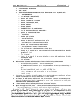 Lunes 24 de octubre de 2016 DIARIO OFICIAL (Primera Sección) 85
o Entidad federativa de nacimiento
o Sexo o género
o Identificación del domicilio geográfico del (de la) beneficiario(a) con los siguientes datos:
o Clave del estado civil
o Tipo de vialidad (Catálogo INEGI)
o Nombre de la vialidad
o Nombre compuesto de la carretera
o Nombre Compuesto del Camino
o Número exterior 1
o Número exterior 2
o Parte Alfanumérica del Número Exterior
o Tipo del asentamiento humano-Catálogo INEGI
o Nombre del Asentamiento Humano
o Código Postal
o Nombre de la Localidad
o Clave de la Localidad
o Nombre del Municipio o Delegación-Catálogo INEGI
o Clave del Municipio o Delegación-Catálogo INEGI
o Nombre de la Entidad Federativa-Catálogo INEGI
o Clave de la Entidad Federativa -Catálogo INEGI
o Tipo de vialidad de la Entidad Federativa -Catálogo INEGI
o Nombre de la primera de las entre vialidades en donde está establecido el domicilio
geográfico de interés
o Tipo de vialidad
o Nombre de la segunda de las entre vialidades en donde está establecido el domicilio
geográfico de interés
o Tipo de vialidad
 Adicionalmente, el padrón de beneficiarios(as) deberá contener las siguientes variables:
o Si el/la beneficiario(a) pertenece a una comunidad indígena.
o Si el/la beneficiario(a) presenta alguna discapacidad motriz, de lenguaje, de aprendizaje u
otra.
o Si el/la beneficiario(a) está inscrito en el padrón de PROSPERA.
o Número de integrantes de la familia nuclear del (la) beneficiario(a).
o Nivel de ingreso.
 Indicadores para resultados, de gestión, impacto con perspectiva de género, o aquellos que se hayan
definido con la Coordinación Nacional de Becas de Educación Superior.
 Flujograma de los procesos relacionados con la convocatoria, selección de beneficiarios(as),
dispersión de pagos, comprobación de pagos y los que se hayan acordado con la Coordinación
Nacional de Becas de Educación Superior.
 Listado (Nombre y Cargo) de los(as) responsables de operar al “Programa”.
 Actas de comité, minutas de sesión o cualquier documento del órgano encargado de la operación del
“Programa”, del que deriven los acuerdos relacionados con los beneficiarios(as).
Enteradas “LA SES” y “EL IPN” del contenido y alcance de este Anexo de Ejecución, lo firman en cinco
tantos en la Ciudad de México, el día 1 de septiembre de 2016.- Por la SES: el Subsecretario de Educación
Superior, Salvador Jara Guerrero.- Rúbrica.- El Coordinador Nacional de Becas de Educación Superior,
José Ernesto Medina Aguilar.- Rúbrica.- Por el IPN: el Director General, Enrique Pablo Alfonso Fernández
Fassnacht.- Rúbrica.- El Secretario Académico, Miguel Ángel Álvarez Gómez.- Rúbrica.- El Secretario de
Extensión e Integración Social, Francisco José Plata Olvera.- Rúbrica.
 