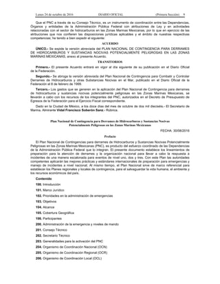 Lunes 24 de octubre de 2016 DIARIO OFICIAL (Primera Sección) 9
Que el PNC a través de su Consejo Técnico, es un instrumento de coordinación entre las Dependencias,
Órganos y entidades de la Administración Pública Federal con atribuciones de Ley y en actividades
relacionadas con el sector de hidrocarburos en las Zonas Marinas Mexicanas; por lo que en ejercicio de las
atribuciones que nos confieren las disposiciones jurídicas aplicables y el ámbito de nuestras respectivas
competencias; he tenido a bien expedir el siguiente:
ACUERDO
ÚNICO.- Se expide la versión abreviada del PLAN NACIONAL DE CONTINGENCIA PARA DERRAMES
DE HIDROCARBUROS Y SUSTANCIAS NOCIVAS POTENCIALMENTE PELIGROSAS EN LAS ZONAS
MARINAS MEXICANAS, anexo al presente Acuerdo.
TRANSITORIOS
Primero.- El presente Acuerdo entrará en vigor al día siguiente de su publicación en el Diario Oficial
de la Federación.
Segundo.- Se abroga la versión abreviada del Plan Nacional de Contingencia para Combatir y Controlar
Derrames de Hidrocarburos y otras Substancias Nocivas en el Mar, publicado en el Diario Oficial de la
Federación el 8 de febrero de 1999.
Tercero.- Los gastos que se generen en la aplicación del Plan Nacional de Contingencia para derrames
de hidrocarburos y sustancias nocivas potencialmente peligrosas en las Zonas Marinas Mexicanas, se
llevarán a cabo con los recursos de los integrantes del PNC, autorizados en el Decreto de Presupuesto de
Egresos de la Federación para el Ejercicio Fiscal correspondiente.
Dado en la Ciudad de México, a los doce días del mes de octubre de dos mil dieciséis.- El Secretario de
Marina, Almirante Vidal Francisco Soberón Sanz.- Rúbrica.
Plan Nacional de Contingencia para Derrames de Hidrocarburos y Sustancias Nocivas
Potencialmente Peligrosas en las Zonas Marinas Mexicanas
FECHA: 30/08/2016
Prefacio
El Plan Nacional de Contingencias para derrames de Hidrocarburos y Sustancias Nocivas Potencialmente
Peligrosas en las Zonas Marinas Mexicanas (PNC), es producto del esfuerzo coordinado de las Dependencias
de la Administración Pública Federal que lo integran. El presente documento establece los lineamientos de
preparación para la atención de derrames y la organización nacional para llevar a cabo la respuesta a
incidentes de una manera escalonada para eventos de nivel uno, dos y tres. Con este Plan las autoridades
competentes aplicarán las mejores prácticas y estándares internacionales de preparación para emergencias y
manejo de incidentes a nivel nacional. Al mismo tiempo, el Plan Nacional sirve de marco referencial para
establecer los Planes regionales y locales de contingencia, para el salvaguardar la vida humana, el ambiente y
los recursos económicos del país.
Contenido
100. Introducción
101. Marco Jurídico
102. Prioridades en la administración de emergencias
103. Objetivos
104. Alcance
105. Cobertura Geográfica
106. Participantes
200. Administración de la emergencia y niveles de mando
201. Consejo Técnico
202. Secretario Técnico
203. Generalidades para la activación del PNC
204. Organismo de Coordinación Nacional (OCN)
205. Organismo de Coordinación Regional (OCR)
206. Organismo de Coordinación Local (OCL)
 