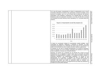 Lunes24deoctubrede2016DIARIOOFICIAL(PrimeraSección)93
En el caso del propano, industrialmente, se utiliza en calentamiento de aire, hornos
industriales, fabricación de cerámica, forja, galvanizado y fundición de metales, como
precursor de propileno, que a su vez es insumo para la producción del polímero
polipropileno, como propelente y refrigerante. En la siguiente figura, se muestra la
tendencia al alza en la importación de propano. En el caso del año 2016, se prevé
una importación de 6,639 millones de litros, equivalente a 131 mil barriles diarios del
producto.
El butano es comúnmente utilizado en encendedores, estufas portátiles, como
combustible de calefacción, refrigerante y propelente en aerosoles. Las altas
temperaturas alcanzadas por la combustión del butano hacen de las antorchas de
butano una herramienta muy útil en la joyería, plomería, medicina y gastronomía.
El isobutano por otro lado, es utilizado principalmente en el proceso de refinación,
donde es alquilado con el fin de obtener compuestos que aumentan el número de
octano en gasolinas y favorece una combustión eficiente.
Asimismo, de acuerdo con lo dispuesto por los artículos 78 y 79 de la Ley de
Hidrocarburos (LH), el legislador no previó ningún caso de excepción que deba
aplicarse a las especificaciones de calidad o a los métodos de prueba, muestreo y
verificación aplicables a las características cualitativas y al volumen de los
petroquímicos. Por el contrario, el legislador fue claro en señalar que las
especificaciones de calidad serán aplicables a toda la cadena de producción y
suministro, ello implica que desde su producción hasta su consumo, los
petroquímicos deben de cumplir con las especificaciones de calidad que establezca la
Comisión en la norma oficial mexicana.
 