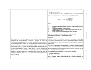 96(PrimeraSección)DIARIOOFICIALLunes24deoctubrede2016
Obligaciones adicionales
(1) El cumplimiento para estas especificaciones es por promedio bimestral
ponderado. Dicho cálculo se determinará por medio de la siguiente ecuación:
Donde:
Los bimestres a que se refiere esta obligación son de tipo calendario.
Para el caso de la importación, el cumplimiento es por lote.
No procede
2. En relación con el campo de aplicación de la NOM, ésta hace obligatorio el
cumplimiento de las especificaciones al productor e importador; sin embargo, el
Proyecto debe clarificar que el cumplimiento de las especificaciones en la importación
sea únicamente para aquel producto que se comercializará en territorio nacional y no
considerar productos de importación para autoconsumo, pues se estaría limitando la
oportunidad de recurrir a un producto que cubra las necesidades del mercado nacional.
Lo anteriormente expuesto es sin duda un apoyo para que la Comisión Reguladora de
Energía propicie una adecuada cobertura nacional y atienda a la confiabilidad,
estabilidad y seguridad en el suministro y la prestación de los servicios y así pueda dar
cumplimiento al artículo 42 de la Ley de los Órganos Reguladores Coordinados en
Materia Energética.
El Artículo 53 de la Ley Federal sobre Metrología y Normalización establece que,
cuando un producto o servicio deba cumplir una determinada norma oficial mexicana,
sus similares a importarse también deberán cumplir las especificaciones establecidas
en dicha norma.
Por lo que, de acuerdo a estos mandatos legales, se dispone de manera puntual que
la norma de calidad que emita la Comisión en materia de petroquímicos debe aplicar
para toda la cadena de producción y de suministro, sin distinción de los fines para los
cuales los petroquímicos serán utilizados.
Por lo que la redacción del alcance de la NOM-014 queda como sigue:
2. Campo de aplicación
Esta Norma es aplicable a los petroquímicos etano, propano para elaboración de
etileno y mezcla de butanos grado propelente, que se importen o produzcan en
territorio nacional.
 
