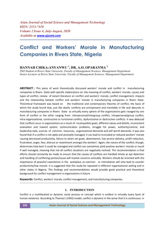 102 Asian Journal of Social Science and Management Technology
Asian Journal of Social Science and Management Technology
ISSN: 2313-7410
Volume 2 Issue 4, July-August, 2020
Available at www.ajssmt.com
----------------------------------------------------------------------------------------------------------------
Conflict and Workers’ Morale in Manufacturing
Companies in Rivers State, Nigeria
HANNAH CHIKA-ANYANWU 1
, DR. A.O. OPARANMA 2
PhD Student at Rivers State University, Faculty of Management Sciences, Management Department.
Senior Lecturer at Rivers State University, Faculty of Management Sciences, Management Department.
ABSTRACT : This piece of work theoretically discussed workers’ morale and conflict in manufacturing
companies in Rivers State with specific elaborations on: the meaning of conflict, workers’ morale, causes and
types of conflict, review of extant literature on conflict and workers’ morale, conflict management, impacts
and the relationship betwixt conflict and workers’ morale in manufacturing companies in Rivers State.
Theoretical framework was based on the traditional and contemporary theories of conflict, the basis of
which the study found that, just like death, conflicts are omnipresent and inevitable in life and abounds in
manufacturing companies in Rivers State as virtually every sphere of the organizations gets ravaged by one
form of conflict or the other ranging from: interpersonal/intergroup conflict, intrapersonal/group conflict,
intra-organizational, constructive or functional conflict, dysfunctional or destructive conflicts. It was deduced
that conflicts occur in organizations as a result of: incompatible goals, different values and beliefs, inconsistent
evaluation and reward system, communication problems, struggle for power, authority/control, and
leadership style, scarcity of common resources, organizational demands and self-worth demands. It was also
found that if a conflict is not aptly and promptly managed, it can lead to truncated or reduced workers’ morale
causing decreased productivity, failure to attain set goals, absenteeism, low service delivery, profit reduction,
frustration, anger, fear, distrust or resentment amongst the workers’. Again, the nature of the conflict, though,
determines how best it could be managed and conflict can sometimes yield positive workers’ morale or result
if well managed, meaning that not all conflict situations are negatively inclined. The recommendation is that
efforts should constantly be made to ensure that the causes of conflicts are handled timely as apt detection
and handling of conflicting parties/issues will resolve concerns amicably. Workers should be oriented with the
importance of peaceful coexistence in the workplace as coercion or intimidation will only lead to counter
productivity/low morale. It is suggested that this study be repeated in different organizational setting and in
other states in Nigeria. This findings and recommendations would provide good practical and theoretical
background for conflict management in organizations in future.
Keywords: Conflict, workers’ morale, conflict management, and manufacturing companies.
-------------------------------------------------------------------------------------------------------------------------------------------------
1. INTRODUCTION
Conflict is a multifaceted or dynamic social process or concept which is evident in virtually every facet of
human existence. According to Thomas’s (1992) model, conflict is dynamic in the sense that it is continuous: in
 