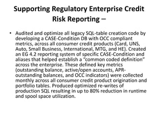 Supporting Regulatory Enterprise Credit
Risk Reporting –
• Audited and optimize all legacy SQL-table creation code by
developing a CASE-Condition DB with OCC compliant
metrics, across all consumer credit products (Card, UNS,
Auto, Small Business, International, MTG, and HE). Created
an EG 4.2 reporting system of specific CASE-Condition and
aliases that helped establish a “common coded definition”
across the enterprise. These defined key metrics
(outstanding balance, active/open accounts, APR-
outstanding balances, and OCC indicators) were collected
monthly across all consumer credit product origination and
portfolio tables. Produced optimized re-writes of
production SQL resulting in up to 80% reduction in runtime
and spool space utilization.
 