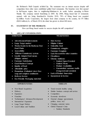 the Robinson's Mall Carpark in Iloilo City. The restaurant was an instant success despite stiff
competition from other more established grilled food restaurants. The branches were first opened
in theVisayan region, then to neighboring Mindanao to its south, before spreading to Metro
Manila. The company started franchising in 2005. By 2008, Mang Inasal had 23 restaurants
opened, with ten being franchised.In October 2010, 70% of Mang Inasal was acquired
by Jollibee Foods Corporation, the largest food chain company in the country, for P3 billion
($68.8 million).As of March 2014, the chain has grown to about 460 stores.
IV. STATEMENT OF THE PROBLEM:
How can Mang Inasal sustain its success despite the stiff competition?
V. AREA OF CONSIDERATION:
STRENGTH
 Advertisement/Endorsements
 Large Target market
 Market leader in the Barbecue Fast
Food Chain
 Accessibility
 Efficient Commissary system
 Locally Adapted food menus
(Filipino cuisine)
 Customer Satisfaction
 Good Business Concept
 Quality of Food
 Affordable price
 Promotions (Unlimited rice): Free
soup and complete condiments
 Delivery Service
 Eco Friendly Packaging materials
WEAKNESSES
 Slow Service
 Filipino Culture
 Unhealthy food
 Commissary struggles
 Customer Complain
 Lack Researchfor other countries
 Cleanliness
 Gloomy Ambience
o Limited Space/Crowded
o Limited Menu
o Product Availability
o Uncontrolled customer traffic
(Congested and crowded)
 Lack of Product Innovation
 Inconsistent in Service
OPPORTUNITIES
 New Brand Acquisition
 Delivery
 Expansion
 Franchise
 Technological Advances/Development
 International Expansion
 Large Target Market
 Local Culture and Tradition
THREATS
 Trend towards healthy eating
 Similar business concept and service
 Competition
 Economic slowdown
 External changes (government,
politics, taxes, etc)
 Changing customer tastes
 Global Financial Crisis
o Sanitary Standards
 