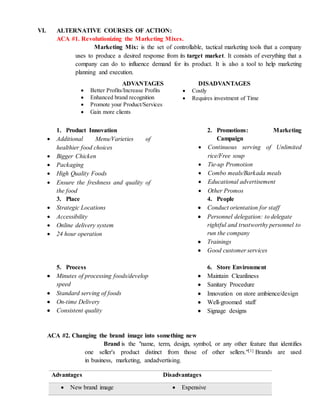 VI. ALTERNATIVE COURSES OF ACTION:
ACA #1. Revolutionizing the Marketing Mixes.
Marketing Mix: is the set of controllable, tactical marketing tools that a company
uses to produce a desired response from its target market. It consists of everything that a
company can do to influence demand for its product. It is also a tool to help marketing
planning and execution.
1. Product Innovation
 Additional Menu/Varieties of
healthier food choices
 Bigger Chicken
 Packaging
 High Quality Foods
 Ensure the freshness and quality of
the food
2. Promotions: Marketing
Campaign
 Continuous serving of Unlimited
rice/Free soup
 Tie-up Promotion
 Combo meals/Barkada meals
 Educational advertisement
 Other Promos
3. Place
 Strategic Locations
 Accessibility
 Online delivery system
 24 hour operation
4. People
 Conduct orientation for staff
 Personnel delegation: to delegate
rightful and trustworthy personnel to
run the company
 Trainings
 Good customer services
5. Process
 Minutes of processing foods/develop
speed
 Standard serving of foods
 On-time Delivery
 Consistent quality
6. Store Environment
 Maintain Cleanliness
 Sanitary Procedure
 Innovation on store ambience/design
 Well-groomed staff
 Signage designs
ACA #2. Changing the brand image into something new
Brand is the "name, term, design, symbol, or any other feature that identifies
one seller's product distinct from those of other sellers."[1] Brands are used
in business, marketing, andadvertising.
Advantages Disadvantages
 New brand image  Expensive
ADVANTAGES
 Better Profits/Increase Profits
 Enhanced brand recognition
 Promote your Product/Services
 Gain more clients
DISADVANTAGES
 Costly
 Requires investment of Time
 