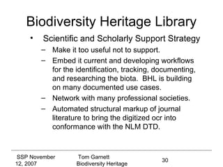 Biodiversity Heritage Library
    •    Scientific and Scholarly Support Strategy
        – Make it too useful not to support.
        – Embed it current and developing workflows
          for the identification, tracking, documenting,
          and researching the biota. BHL is building
          on many documented use cases.
        – Network with many professional societies.
        – Automated structural markup of journal
          literature to bring the digitized ocr into
          conformance with the NLM DTD.



 SSP November     Tom Garnett
                                             30
12, 2007          Biodiversity Heritage
 