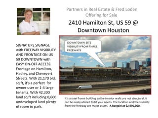 Partners in Real Estate & Fred Loden
                                        Offering for Sale
                                2410 Hamilton St, US 59 @
                                   Downtown Houston

SIGNATURE SIGNAGE
with FREEWAY VISIBILITY
AND FRONTAGE ON US
59 DOWNTOWN with
EASY ON-OFF ACCESS.
Frontage on Hamilton,
Hadley, and Chenevert
Streets. With 21,170 bld.
sq ft, it’s a perfect for
owner user or 1-4 large
tenants. With 42,300
land sq ft including 8,600   It’s a steel frame building so the interior walls are not structural. It
undeveloped land plenty      can be easily altered to fit your needs. The location and the visibility
of room to park.             from the freeway are major assets. A bargain at $2,990,000.
 