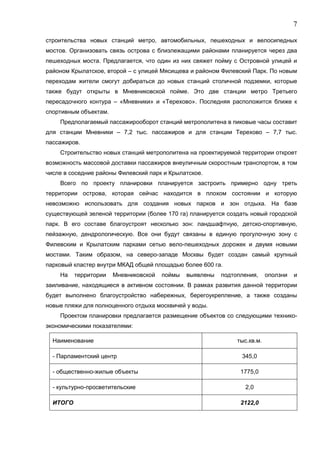 7 
строительства новых станций метро, автомобильных, пешеходных и велосипедных 
мостов. Организовать связь острова с близлежащими районами планируется через два 
пешеходных моста. Предлагается, что один из них свяжет пойму с Островной улицей и 
районом Крылатское, второй – с улицей Мясищева и районом Филевский Парк. По новым 
переходам жители смогут добираться до новых станций столичной подземки, которые 
также будут открыты в Мневниковской пойме. Это две станции метро Третьего 
пересадочного контура – «Мневники» и «Терехово». Последняя расположится ближе к 
спортивным объектам. 
Предполагаемый пассажирооборот станций метрополитена в пиковые часы составит 
для станции Мневники – 7,2 тыс. пассажиров и для станции Терехово – 7,7 тыс. 
пассажиров. 
Строительство новых станций метрополитена на проектируемой территории откроет 
возможность массовой доставки пассажиров внеуличным скоростным транспортом, в том 
числе в соседние районы Филевский парк и Крылатское. 
Всего по проекту планировки планируется застроить примерно одну треть 
территории острова, которая сейчас находится в плохом состоянии и которую 
невозможно использовать для создания новых парков и зон отдыха. На базе 
существующей зеленой территории (более 170 га) планируется создать новый городской 
парк. В его составе благоустроят несколько зон: ландшафтную, детско-спортивную, 
пейзажную, дендрологическую. Все они будут связаны в единую прогулочную зону с 
Филевским и Крылатским парками сетью вело-пешеходных дорожек и двумя новыми 
мостами. Таким образом, на северо-западе Москвы будет создан самый крупный 
парковый кластер внутри МКАД общей площадью более 600 га. 
На территории Мневниковской поймы выявлены подтопления, оползни и 
заиливание, находящиеся в активном состоянии. В рамках развития данной территории 
будет выполнено благоустройство набережных, берегоукрепление, а также созданы 
новые пляжи для полноценного отдыха москвичей у воды. 
Проектом планировки предлагается размещение объектов со следующими технико- 
экономическими показателями: 
Наименование тыс.кв.м. 
- Парламентский центр 345,0 
- общественно-жилые объекты 1775,0 
- культурно-просветительские 2,0 
ИТОГО 2122,0 
 