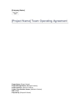 [Company Name]
[Project Name] Team Operating Agreement
Project Name: [Project Name]
Project Manager Name: [Manager's Name]
Project Sponsor: [Sponsor's Name]
Project Team Member Names: [Member's Names]
Date: [Date]
Prepared by: [Preparer's Name]
 
