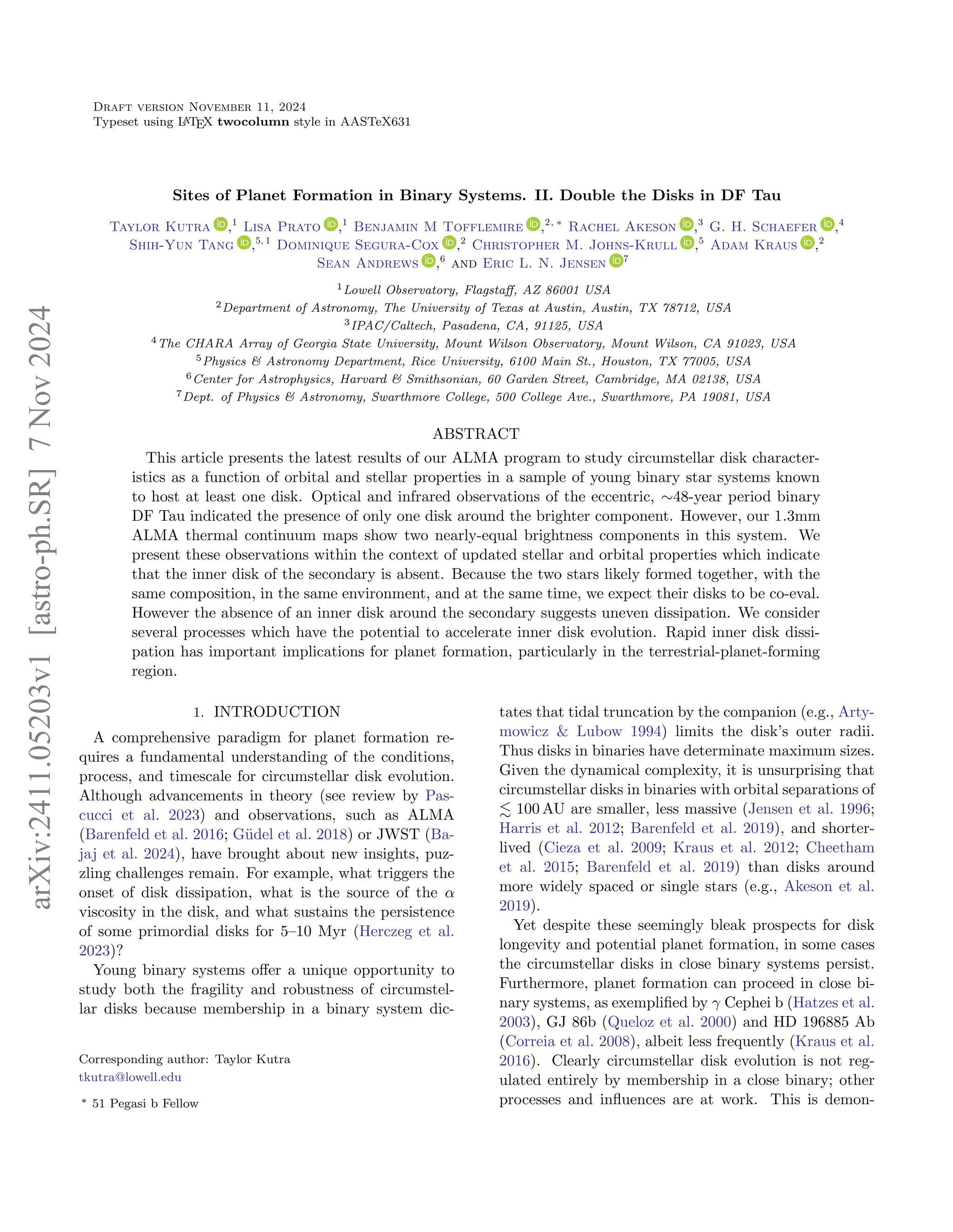 Draft version November 11, 2024
Typeset using L
A
TEX twocolumn style in AASTeX631
Sites of Planet Formation in Binary Systems. II. Double the Disks in DF Tau
Taylor Kutra ,1
Lisa Prato ,1
Benjamin M Tofflemire ,2, ∗
Rachel Akeson ,3
G. H. Schaefer ,4
Shih-Yun Tang ,5, 1
Dominique Segura-Cox ,2
Christopher M. Johns-Krull ,5
Adam Kraus ,2
Sean Andrews ,6
and Eric L. N. Jensen 7
1Lowell Observatory, Flagstaff, AZ 86001 USA
2Department of Astronomy, The University of Texas at Austin, Austin, TX 78712, USA
3IPAC/Caltech, Pasadena, CA, 91125, USA
4The CHARA Array of Georgia State University, Mount Wilson Observatory, Mount Wilson, CA 91023, USA
5Physics & Astronomy Department, Rice University, 6100 Main St., Houston, TX 77005, USA
6Center for Astrophysics, Harvard & Smithsonian, 60 Garden Street, Cambridge, MA 02138, USA
7Dept. of Physics & Astronomy, Swarthmore College, 500 College Ave., Swarthmore, PA 19081, USA
ABSTRACT
This article presents the latest results of our ALMA program to study circumstellar disk character-
istics as a function of orbital and stellar properties in a sample of young binary star systems known
to host at least one disk. Optical and infrared observations of the eccentric, ∼48-year period binary
DF Tau indicated the presence of only one disk around the brighter component. However, our 1.3mm
ALMA thermal continuum maps show two nearly-equal brightness components in this system. We
present these observations within the context of updated stellar and orbital properties which indicate
that the inner disk of the secondary is absent. Because the two stars likely formed together, with the
same composition, in the same environment, and at the same time, we expect their disks to be co-eval.
However the absence of an inner disk around the secondary suggests uneven dissipation. We consider
several processes which have the potential to accelerate inner disk evolution. Rapid inner disk dissi-
pation has important implications for planet formation, particularly in the terrestrial-planet-forming
region.
1. INTRODUCTION
A comprehensive paradigm for planet formation re-
quires a fundamental understanding of the conditions,
process, and timescale for circumstellar disk evolution.
Although advancements in theory (see review by Pas-
cucci et al. 2023) and observations, such as ALMA
(Barenfeld et al. 2016; Güdel et al. 2018) or JWST (Ba-
jaj et al. 2024), have brought about new insights, puz-
zling challenges remain. For example, what triggers the
onset of disk dissipation, what is the source of the α
viscosity in the disk, and what sustains the persistence
of some primordial disks for 5–10 Myr (Herczeg et al.
2023)?
Young binary systems offer a unique opportunity to
study both the fragility and robustness of circumstel-
lar disks because membership in a binary system dic-
Corresponding author: Taylor Kutra
tkutra@lowell.edu
∗ 51 Pegasi b Fellow
tates that tidal truncation by the companion (e.g., Arty-
mowicz & Lubow 1994) limits the disk’s outer radii.
Thus disks in binaries have determinate maximum sizes.
Given the dynamical complexity, it is unsurprising that
circumstellar disks in binaries with orbital separations of
≲ 100 AU are smaller, less massive (Jensen et al. 1996;
Harris et al. 2012; Barenfeld et al. 2019), and shorter-
lived (Cieza et al. 2009; Kraus et al. 2012; Cheetham
et al. 2015; Barenfeld et al. 2019) than disks around
more widely spaced or single stars (e.g., Akeson et al.
2019).
Yet despite these seemingly bleak prospects for disk
longevity and potential planet formation, in some cases
the circumstellar disks in close binary systems persist.
Furthermore, planet formation can proceed in close bi-
nary systems, as exemplified by γ Cephei b (Hatzes et al.
2003), GJ 86b (Queloz et al. 2000) and HD 196885 Ab
(Correia et al. 2008), albeit less frequently (Kraus et al.
2016). Clearly circumstellar disk evolution is not reg-
ulated entirely by membership in a close binary; other
processes and influences are at work. This is demon-
arXiv:2411.05203v1
[astro-ph.SR]
7
Nov
2024
 