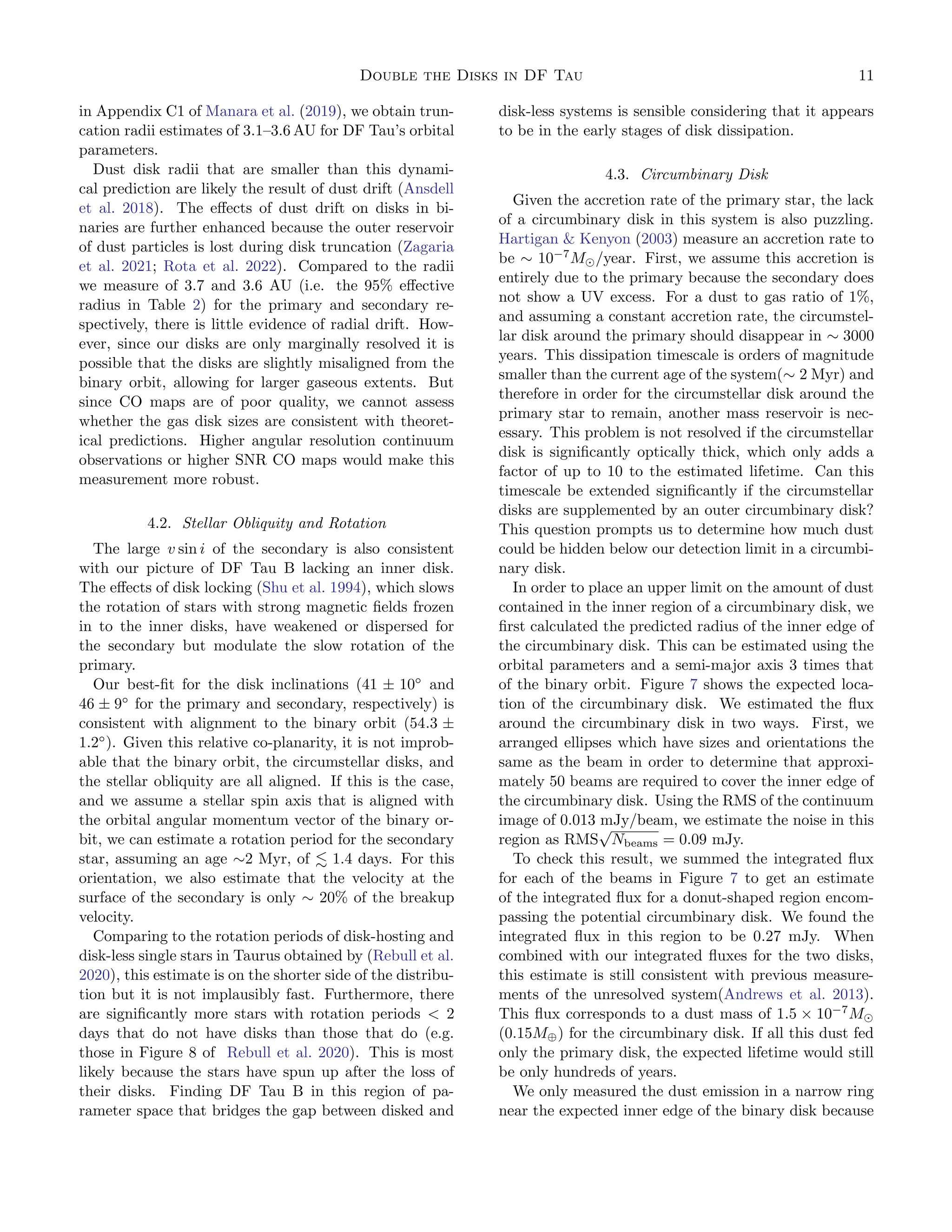 Double the Disks in DF Tau 11
in Appendix C1 of Manara et al. (2019), we obtain trun-
cation radii estimates of 3.1–3.6 AU for DF Tau’s orbital
parameters.
Dust disk radii that are smaller than this dynami-
cal prediction are likely the result of dust drift (Ansdell
et al. 2018). The effects of dust drift on disks in bi-
naries are further enhanced because the outer reservoir
of dust particles is lost during disk truncation (Zagaria
et al. 2021; Rota et al. 2022). Compared to the radii
we measure of 3.7 and 3.6 AU (i.e. the 95% effective
radius in Table 2) for the primary and secondary re-
spectively, there is little evidence of radial drift. How-
ever, since our disks are only marginally resolved it is
possible that the disks are slightly misaligned from the
binary orbit, allowing for larger gaseous extents. But
since CO maps are of poor quality, we cannot assess
whether the gas disk sizes are consistent with theoret-
ical predictions. Higher angular resolution continuum
observations or higher SNR CO maps would make this
measurement more robust.
4.2. Stellar Obliquity and Rotation
The large v sin i of the secondary is also consistent
with our picture of DF Tau B lacking an inner disk.
The effects of disk locking (Shu et al. 1994), which slows
the rotation of stars with strong magnetic fields frozen
in to the inner disks, have weakened or dispersed for
the secondary but modulate the slow rotation of the
primary.
Our best-fit for the disk inclinations (41 ± 10◦
and
46 ± 9◦
for the primary and secondary, respectively) is
consistent with alignment to the binary orbit (54.3 ±
1.2◦
). Given this relative co-planarity, it is not improb-
able that the binary orbit, the circumstellar disks, and
the stellar obliquity are all aligned. If this is the case,
and we assume a stellar spin axis that is aligned with
the orbital angular momentum vector of the binary or-
bit, we can estimate a rotation period for the secondary
star, assuming an age ∼2 Myr, of ≲ 1.4 days. For this
orientation, we also estimate that the velocity at the
surface of the secondary is only ∼ 20% of the breakup
velocity.
Comparing to the rotation periods of disk-hosting and
disk-less single stars in Taurus obtained by (Rebull et al.
2020), this estimate is on the shorter side of the distribu-
tion but it is not implausibly fast. Furthermore, there
are significantly more stars with rotation periods  2
days that do not have disks than those that do (e.g.
those in Figure 8 of Rebull et al. 2020). This is most
likely because the stars have spun up after the loss of
their disks. Finding DF Tau B in this region of pa-
rameter space that bridges the gap between disked and
disk-less systems is sensible considering that it appears
to be in the early stages of disk dissipation.
4.3. Circumbinary Disk
Given the accretion rate of the primary star, the lack
of a circumbinary disk in this system is also puzzling.
Hartigan  Kenyon (2003) measure an accretion rate to
be ∼ 10−7
M⊙/year. First, we assume this accretion is
entirely due to the primary because the secondary does
not show a UV excess. For a dust to gas ratio of 1%,
and assuming a constant accretion rate, the circumstel-
lar disk around the primary should disappear in ∼ 3000
years. This dissipation timescale is orders of magnitude
smaller than the current age of the system(∼ 2 Myr) and
therefore in order for the circumstellar disk around the
primary star to remain, another mass reservoir is nec-
essary. This problem is not resolved if the circumstellar
disk is significantly optically thick, which only adds a
factor of up to 10 to the estimated lifetime. Can this
timescale be extended significantly if the circumstellar
disks are supplemented by an outer circumbinary disk?
This question prompts us to determine how much dust
could be hidden below our detection limit in a circumbi-
nary disk.
In order to place an upper limit on the amount of dust
contained in the inner region of a circumbinary disk, we
first calculated the predicted radius of the inner edge of
the circumbinary disk. This can be estimated using the
orbital parameters and a semi-major axis 3 times that
of the binary orbit. Figure 7 shows the expected loca-
tion of the circumbinary disk. We estimated the flux
around the circumbinary disk in two ways. First, we
arranged ellipses which have sizes and orientations the
same as the beam in order to determine that approxi-
mately 50 beams are required to cover the inner edge of
the circumbinary disk. Using the RMS of the continuum
image of 0.013 mJy/beam, we estimate the noise in this
region as RMS
√
Nbeams = 0.09 mJy.
To check this result, we summed the integrated flux
for each of the beams in Figure 7 to get an estimate
of the integrated flux for a donut-shaped region encom-
passing the potential circumbinary disk. We found the
integrated flux in this region to be 0.27 mJy. When
combined with our integrated fluxes for the two disks,
this estimate is still consistent with previous measure-
ments of the unresolved system(Andrews et al. 2013).
This flux corresponds to a dust mass of 1.5 × 10−7
M⊙
(0.15M⊕) for the circumbinary disk. If all this dust fed
only the primary disk, the expected lifetime would still
be only hundreds of years.
We only measured the dust emission in a narrow ring
near the expected inner edge of the binary disk because
 