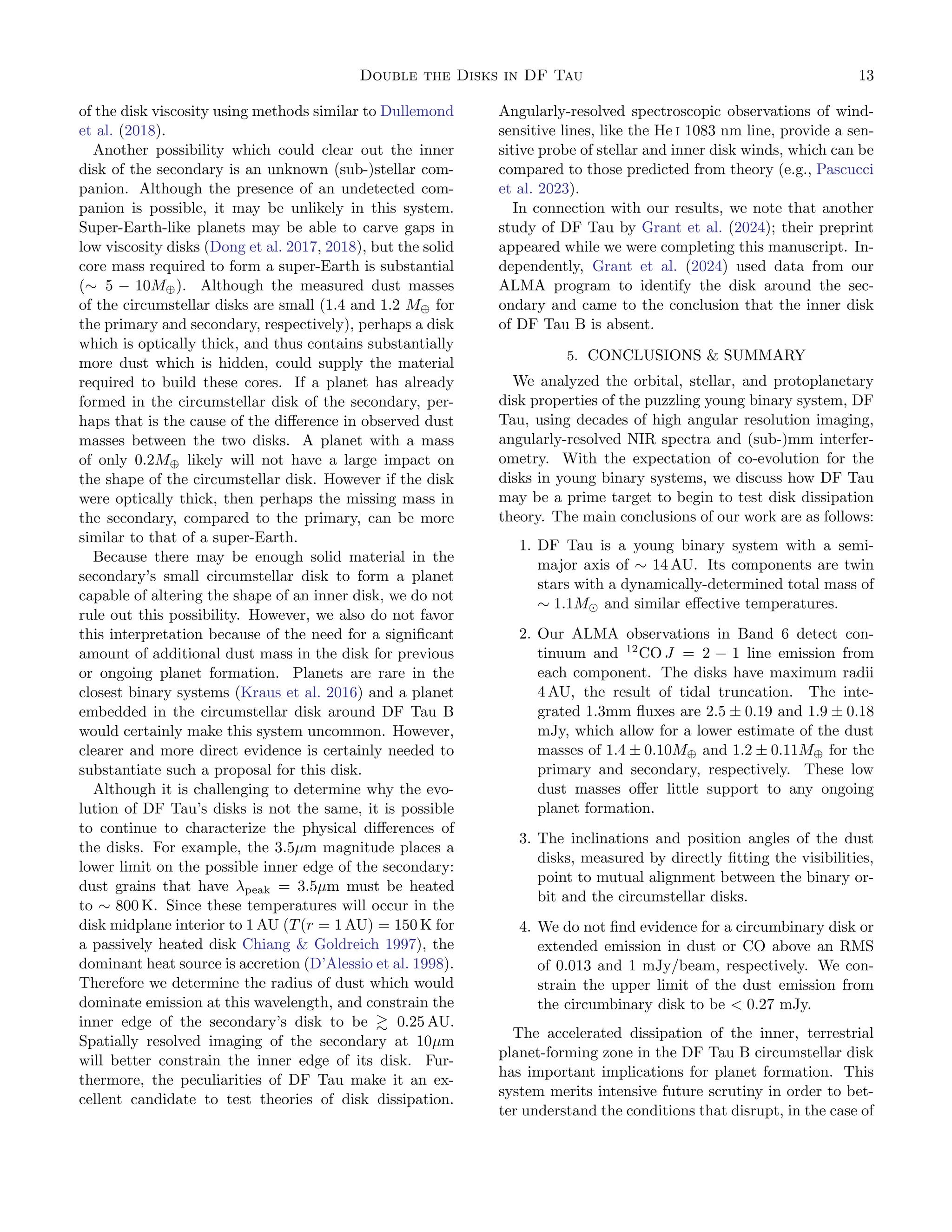 Double the Disks in DF Tau 13
of the disk viscosity using methods similar to Dullemond
et al. (2018).
Another possibility which could clear out the inner
disk of the secondary is an unknown (sub-)stellar com-
panion. Although the presence of an undetected com-
panion is possible, it may be unlikely in this system.
Super-Earth-like planets may be able to carve gaps in
low viscosity disks (Dong et al. 2017, 2018), but the solid
core mass required to form a super-Earth is substantial
(∼ 5 − 10M⊕). Although the measured dust masses
of the circumstellar disks are small (1.4 and 1.2 M⊕ for
the primary and secondary, respectively), perhaps a disk
which is optically thick, and thus contains substantially
more dust which is hidden, could supply the material
required to build these cores. If a planet has already
formed in the circumstellar disk of the secondary, per-
haps that is the cause of the difference in observed dust
masses between the two disks. A planet with a mass
of only 0.2M⊕ likely will not have a large impact on
the shape of the circumstellar disk. However if the disk
were optically thick, then perhaps the missing mass in
the secondary, compared to the primary, can be more
similar to that of a super-Earth.
Because there may be enough solid material in the
secondary’s small circumstellar disk to form a planet
capable of altering the shape of an inner disk, we do not
rule out this possibility. However, we also do not favor
this interpretation because of the need for a significant
amount of additional dust mass in the disk for previous
or ongoing planet formation. Planets are rare in the
closest binary systems (Kraus et al. 2016) and a planet
embedded in the circumstellar disk around DF Tau B
would certainly make this system uncommon. However,
clearer and more direct evidence is certainly needed to
substantiate such a proposal for this disk.
Although it is challenging to determine why the evo-
lution of DF Tau’s disks is not the same, it is possible
to continue to characterize the physical differences of
the disks. For example, the 3.5µm magnitude places a
lower limit on the possible inner edge of the secondary:
dust grains that have λpeak = 3.5µm must be heated
to ∼ 800 K. Since these temperatures will occur in the
disk midplane interior to 1 AU (T(r = 1 AU) = 150 K for
a passively heated disk Chiang  Goldreich 1997), the
dominant heat source is accretion (D’Alessio et al. 1998).
Therefore we determine the radius of dust which would
dominate emission at this wavelength, and constrain the
inner edge of the secondary’s disk to be ≳ 0.25 AU.
Spatially resolved imaging of the secondary at 10µm
will better constrain the inner edge of its disk. Fur-
thermore, the peculiarities of DF Tau make it an ex-
cellent candidate to test theories of disk dissipation.
Angularly-resolved spectroscopic observations of wind-
sensitive lines, like the He i 1083 nm line, provide a sen-
sitive probe of stellar and inner disk winds, which can be
compared to those predicted from theory (e.g., Pascucci
et al. 2023).
In connection with our results, we note that another
study of DF Tau by Grant et al. (2024); their preprint
appeared while we were completing this manuscript. In-
dependently, Grant et al. (2024) used data from our
ALMA program to identify the disk around the sec-
ondary and came to the conclusion that the inner disk
of DF Tau B is absent.
5. CONCLUSIONS  SUMMARY
We analyzed the orbital, stellar, and protoplanetary
disk properties of the puzzling young binary system, DF
Tau, using decades of high angular resolution imaging,
angularly-resolved NIR spectra and (sub-)mm interfer-
ometry. With the expectation of co-evolution for the
disks in young binary systems, we discuss how DF Tau
may be a prime target to begin to test disk dissipation
theory. The main conclusions of our work are as follows:
1. DF Tau is a young binary system with a semi-
major axis of ∼ 14 AU. Its components are twin
stars with a dynamically-determined total mass of
∼ 1.1M⊙ and similar effective temperatures.
2. Our ALMA observations in Band 6 detect con-
tinuum and 12
CO J = 2 − 1 line emission from
each component. The disks have maximum radii
4 AU, the result of tidal truncation. The inte-
grated 1.3mm fluxes are 2.5 ± 0.19 and 1.9 ± 0.18
mJy, which allow for a lower estimate of the dust
masses of 1.4 ± 0.10M⊕ and 1.2 ± 0.11M⊕ for the
primary and secondary, respectively. These low
dust masses offer little support to any ongoing
planet formation.
3. The inclinations and position angles of the dust
disks, measured by directly fitting the visibilities,
point to mutual alignment between the binary or-
bit and the circumstellar disks.
4. We do not find evidence for a circumbinary disk or
extended emission in dust or CO above an RMS
of 0.013 and 1 mJy/beam, respectively. We con-
strain the upper limit of the dust emission from
the circumbinary disk to be  0.27 mJy.
The accelerated dissipation of the inner, terrestrial
planet-forming zone in the DF Tau B circumstellar disk
has important implications for planet formation. This
system merits intensive future scrutiny in order to bet-
ter understand the conditions that disrupt, in the case of
 