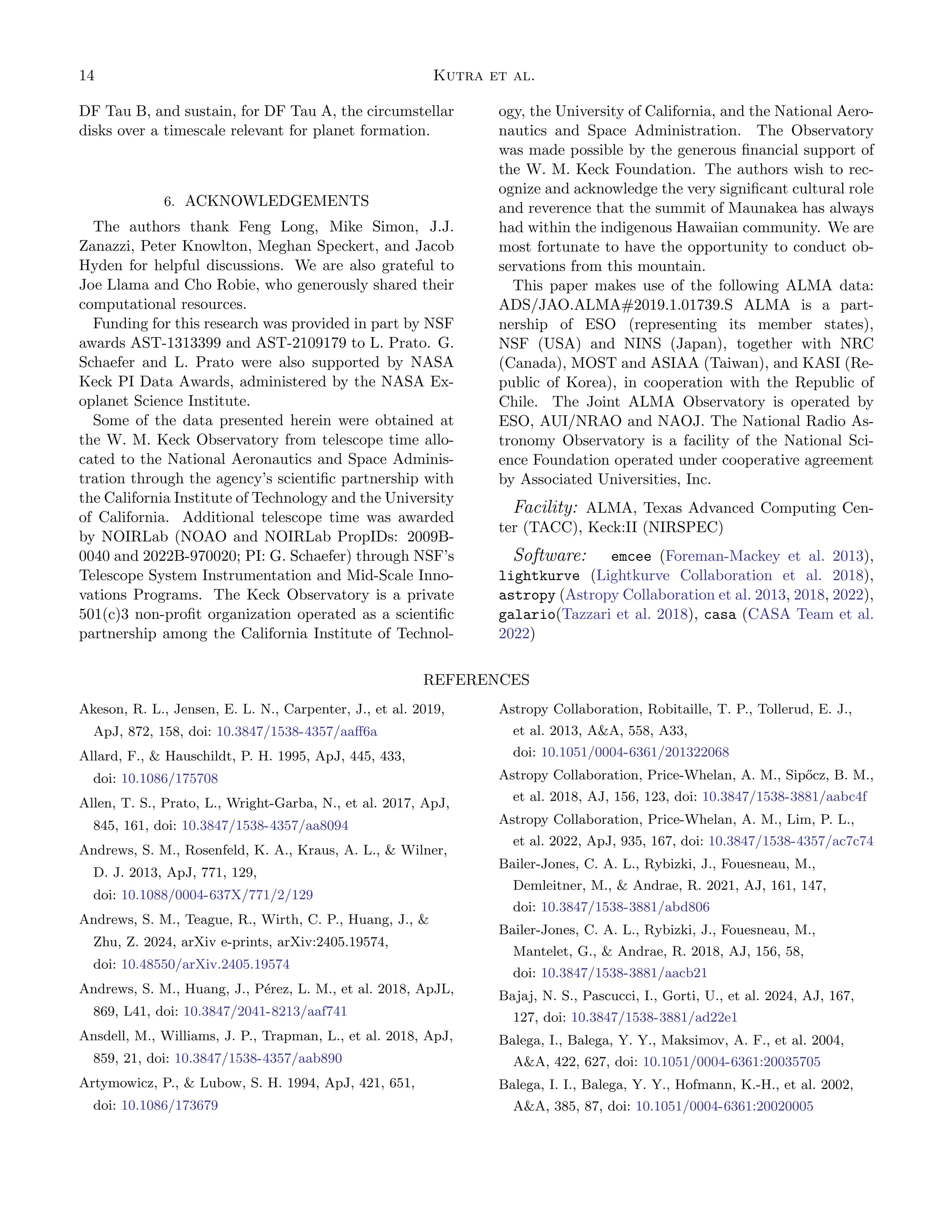 14 Kutra et al.
DF Tau B, and sustain, for DF Tau A, the circumstellar
disks over a timescale relevant for planet formation.
6. ACKNOWLEDGEMENTS
The authors thank Feng Long, Mike Simon, J.J.
Zanazzi, Peter Knowlton, Meghan Speckert, and Jacob
Hyden for helpful discussions. We are also grateful to
Joe Llama and Cho Robie, who generously shared their
computational resources.
Funding for this research was provided in part by NSF
awards AST-1313399 and AST-2109179 to L. Prato. G.
Schaefer and L. Prato were also supported by NASA
Keck PI Data Awards, administered by the NASA Ex-
oplanet Science Institute.
Some of the data presented herein were obtained at
the W. M. Keck Observatory from telescope time allo-
cated to the National Aeronautics and Space Adminis-
tration through the agency’s scientific partnership with
the California Institute of Technology and the University
of California. Additional telescope time was awarded
by NOIRLab (NOAO and NOIRLab PropIDs: 2009B-
0040 and 2022B-970020; PI: G. Schaefer) through NSF’s
Telescope System Instrumentation and Mid-Scale Inno-
vations Programs. The Keck Observatory is a private
501(c)3 non-profit organization operated as a scientific
partnership among the California Institute of Technol-
ogy, the University of California, and the National Aero-
nautics and Space Administration. The Observatory
was made possible by the generous financial support of
the W. M. Keck Foundation. The authors wish to rec-
ognize and acknowledge the very significant cultural role
and reverence that the summit of Maunakea has always
had within the indigenous Hawaiian community. We are
most fortunate to have the opportunity to conduct ob-
servations from this mountain.
This paper makes use of the following ALMA data:
ADS/JAO.ALMA#2019.1.01739.S ALMA is a part-
nership of ESO (representing its member states),
NSF (USA) and NINS (Japan), together with NRC
(Canada), MOST and ASIAA (Taiwan), and KASI (Re-
public of Korea), in cooperation with the Republic of
Chile. The Joint ALMA Observatory is operated by
ESO, AUI/NRAO and NAOJ. The National Radio As-
tronomy Observatory is a facility of the National Sci-
ence Foundation operated under cooperative agreement
by Associated Universities, Inc.
Facility: ALMA, Texas Advanced Computing Cen-
ter (TACC), Keck:II (NIRSPEC)
Software: emcee (Foreman-Mackey et al. 2013),
lightkurve (Lightkurve Collaboration et al. 2018),
astropy (Astropy Collaboration et al. 2013, 2018, 2022),
galario(Tazzari et al. 2018), casa (CASA Team et al.
2022)
REFERENCES
Akeson, R. L., Jensen, E. L. N., Carpenter, J., et al. 2019,
ApJ, 872, 158, doi: 10.3847/1538-4357/aaff6a
Allard, F.,  Hauschildt, P. H. 1995, ApJ, 445, 433,
doi: 10.1086/175708
Allen, T. S., Prato, L., Wright-Garba, N., et al. 2017, ApJ,
845, 161, doi: 10.3847/1538-4357/aa8094
Andrews, S. M., Rosenfeld, K. A., Kraus, A. L.,  Wilner,
D. J. 2013, ApJ, 771, 129,
doi: 10.1088/0004-637X/771/2/129
Andrews, S. M., Teague, R., Wirth, C. P., Huang, J., 
Zhu, Z. 2024, arXiv e-prints, arXiv:2405.19574,
doi: 10.48550/arXiv.2405.19574
Andrews, S. M., Huang, J., Pérez, L. M., et al. 2018, ApJL,
869, L41, doi: 10.3847/2041-8213/aaf741
Ansdell, M., Williams, J. P., Trapman, L., et al. 2018, ApJ,
859, 21, doi: 10.3847/1538-4357/aab890
Artymowicz, P.,  Lubow, S. H. 1994, ApJ, 421, 651,
doi: 10.1086/173679
Astropy Collaboration, Robitaille, T. P., Tollerud, E. J.,
et al. 2013, AA, 558, A33,
doi: 10.1051/0004-6361/201322068
Astropy Collaboration, Price-Whelan, A. M., Sipőcz, B. M.,
et al. 2018, AJ, 156, 123, doi: 10.3847/1538-3881/aabc4f
Astropy Collaboration, Price-Whelan, A. M., Lim, P. L.,
et al. 2022, ApJ, 935, 167, doi: 10.3847/1538-4357/ac7c74
Bailer-Jones, C. A. L., Rybizki, J., Fouesneau, M.,
Demleitner, M.,  Andrae, R. 2021, AJ, 161, 147,
doi: 10.3847/1538-3881/abd806
Bailer-Jones, C. A. L., Rybizki, J., Fouesneau, M.,
Mantelet, G.,  Andrae, R. 2018, AJ, 156, 58,
doi: 10.3847/1538-3881/aacb21
Bajaj, N. S., Pascucci, I., Gorti, U., et al. 2024, AJ, 167,
127, doi: 10.3847/1538-3881/ad22e1
Balega, I., Balega, Y. Y., Maksimov, A. F., et al. 2004,
AA, 422, 627, doi: 10.1051/0004-6361:20035705
Balega, I. I., Balega, Y. Y., Hofmann, K.-H., et al. 2002,
AA, 385, 87, doi: 10.1051/0004-6361:20020005
 