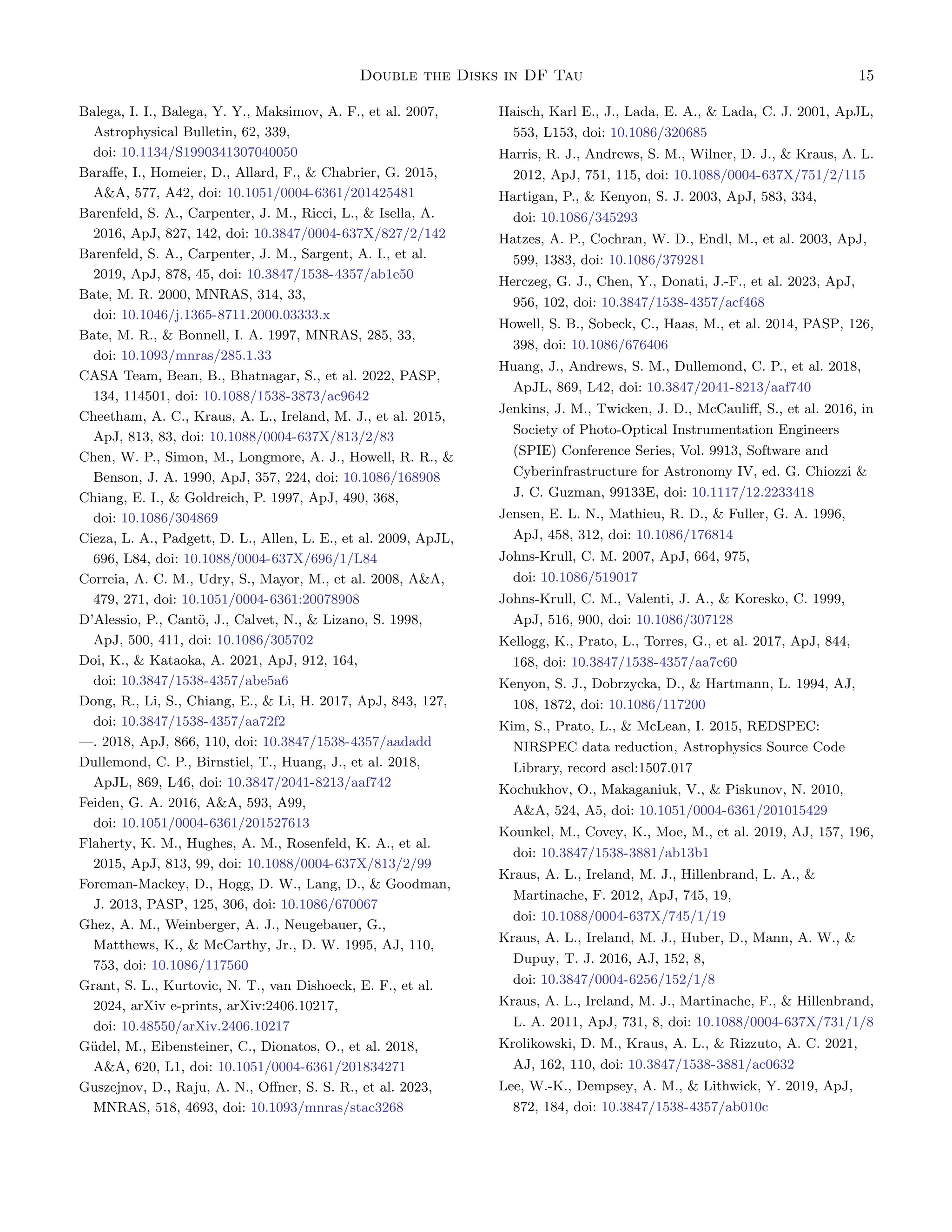 Double the Disks in DF Tau 15
Balega, I. I., Balega, Y. Y., Maksimov, A. F., et al. 2007,
Astrophysical Bulletin, 62, 339,
doi: 10.1134/S1990341307040050
Baraffe, I., Homeier, D., Allard, F.,  Chabrier, G. 2015,
AA, 577, A42, doi: 10.1051/0004-6361/201425481
Barenfeld, S. A., Carpenter, J. M., Ricci, L.,  Isella, A.
2016, ApJ, 827, 142, doi: 10.3847/0004-637X/827/2/142
Barenfeld, S. A., Carpenter, J. M., Sargent, A. I., et al.
2019, ApJ, 878, 45, doi: 10.3847/1538-4357/ab1e50
Bate, M. R. 2000, MNRAS, 314, 33,
doi: 10.1046/j.1365-8711.2000.03333.x
Bate, M. R.,  Bonnell, I. A. 1997, MNRAS, 285, 33,
doi: 10.1093/mnras/285.1.33
CASA Team, Bean, B., Bhatnagar, S., et al. 2022, PASP,
134, 114501, doi: 10.1088/1538-3873/ac9642
Cheetham, A. C., Kraus, A. L., Ireland, M. J., et al. 2015,
ApJ, 813, 83, doi: 10.1088/0004-637X/813/2/83
Chen, W. P., Simon, M., Longmore, A. J., Howell, R. R., 
Benson, J. A. 1990, ApJ, 357, 224, doi: 10.1086/168908
Chiang, E. I.,  Goldreich, P. 1997, ApJ, 490, 368,
doi: 10.1086/304869
Cieza, L. A., Padgett, D. L., Allen, L. E., et al. 2009, ApJL,
696, L84, doi: 10.1088/0004-637X/696/1/L84
Correia, A. C. M., Udry, S., Mayor, M., et al. 2008, AA,
479, 271, doi: 10.1051/0004-6361:20078908
D’Alessio, P., Cantö, J., Calvet, N.,  Lizano, S. 1998,
ApJ, 500, 411, doi: 10.1086/305702
Doi, K.,  Kataoka, A. 2021, ApJ, 912, 164,
doi: 10.3847/1538-4357/abe5a6
Dong, R., Li, S., Chiang, E.,  Li, H. 2017, ApJ, 843, 127,
doi: 10.3847/1538-4357/aa72f2
—. 2018, ApJ, 866, 110, doi: 10.3847/1538-4357/aadadd
Dullemond, C. P., Birnstiel, T., Huang, J., et al. 2018,
ApJL, 869, L46, doi: 10.3847/2041-8213/aaf742
Feiden, G. A. 2016, AA, 593, A99,
doi: 10.1051/0004-6361/201527613
Flaherty, K. M., Hughes, A. M., Rosenfeld, K. A., et al.
2015, ApJ, 813, 99, doi: 10.1088/0004-637X/813/2/99
Foreman-Mackey, D., Hogg, D. W., Lang, D.,  Goodman,
J. 2013, PASP, 125, 306, doi: 10.1086/670067
Ghez, A. M., Weinberger, A. J., Neugebauer, G.,
Matthews, K.,  McCarthy, Jr., D. W. 1995, AJ, 110,
753, doi: 10.1086/117560
Grant, S. L., Kurtovic, N. T., van Dishoeck, E. F., et al.
2024, arXiv e-prints, arXiv:2406.10217,
doi: 10.48550/arXiv.2406.10217
Güdel, M., Eibensteiner, C., Dionatos, O., et al. 2018,
AA, 620, L1, doi: 10.1051/0004-6361/201834271
Guszejnov, D., Raju, A. N., Offner, S. S. R., et al. 2023,
MNRAS, 518, 4693, doi: 10.1093/mnras/stac3268
Haisch, Karl E., J., Lada, E. A.,  Lada, C. J. 2001, ApJL,
553, L153, doi: 10.1086/320685
Harris, R. J., Andrews, S. M., Wilner, D. J.,  Kraus, A. L.
2012, ApJ, 751, 115, doi: 10.1088/0004-637X/751/2/115
Hartigan, P.,  Kenyon, S. J. 2003, ApJ, 583, 334,
doi: 10.1086/345293
Hatzes, A. P., Cochran, W. D., Endl, M., et al. 2003, ApJ,
599, 1383, doi: 10.1086/379281
Herczeg, G. J., Chen, Y., Donati, J.-F., et al. 2023, ApJ,
956, 102, doi: 10.3847/1538-4357/acf468
Howell, S. B., Sobeck, C., Haas, M., et al. 2014, PASP, 126,
398, doi: 10.1086/676406
Huang, J., Andrews, S. M., Dullemond, C. P., et al. 2018,
ApJL, 869, L42, doi: 10.3847/2041-8213/aaf740
Jenkins, J. M., Twicken, J. D., McCauliff, S., et al. 2016, in
Society of Photo-Optical Instrumentation Engineers
(SPIE) Conference Series, Vol. 9913, Software and
Cyberinfrastructure for Astronomy IV, ed. G. Chiozzi 
J. C. Guzman, 99133E, doi: 10.1117/12.2233418
Jensen, E. L. N., Mathieu, R. D.,  Fuller, G. A. 1996,
ApJ, 458, 312, doi: 10.1086/176814
Johns-Krull, C. M. 2007, ApJ, 664, 975,
doi: 10.1086/519017
Johns-Krull, C. M., Valenti, J. A.,  Koresko, C. 1999,
ApJ, 516, 900, doi: 10.1086/307128
Kellogg, K., Prato, L., Torres, G., et al. 2017, ApJ, 844,
168, doi: 10.3847/1538-4357/aa7c60
Kenyon, S. J., Dobrzycka, D.,  Hartmann, L. 1994, AJ,
108, 1872, doi: 10.1086/117200
Kim, S., Prato, L.,  McLean, I. 2015, REDSPEC:
NIRSPEC data reduction, Astrophysics Source Code
Library, record ascl:1507.017
Kochukhov, O., Makaganiuk, V.,  Piskunov, N. 2010,
AA, 524, A5, doi: 10.1051/0004-6361/201015429
Kounkel, M., Covey, K., Moe, M., et al. 2019, AJ, 157, 196,
doi: 10.3847/1538-3881/ab13b1
Kraus, A. L., Ireland, M. J., Hillenbrand, L. A., 
Martinache, F. 2012, ApJ, 745, 19,
doi: 10.1088/0004-637X/745/1/19
Kraus, A. L., Ireland, M. J., Huber, D., Mann, A. W., 
Dupuy, T. J. 2016, AJ, 152, 8,
doi: 10.3847/0004-6256/152/1/8
Kraus, A. L., Ireland, M. J., Martinache, F.,  Hillenbrand,
L. A. 2011, ApJ, 731, 8, doi: 10.1088/0004-637X/731/1/8
Krolikowski, D. M., Kraus, A. L.,  Rizzuto, A. C. 2021,
AJ, 162, 110, doi: 10.3847/1538-3881/ac0632
Lee, W.-K., Dempsey, A. M.,  Lithwick, Y. 2019, ApJ,
872, 184, doi: 10.3847/1538-4357/ab010c
 