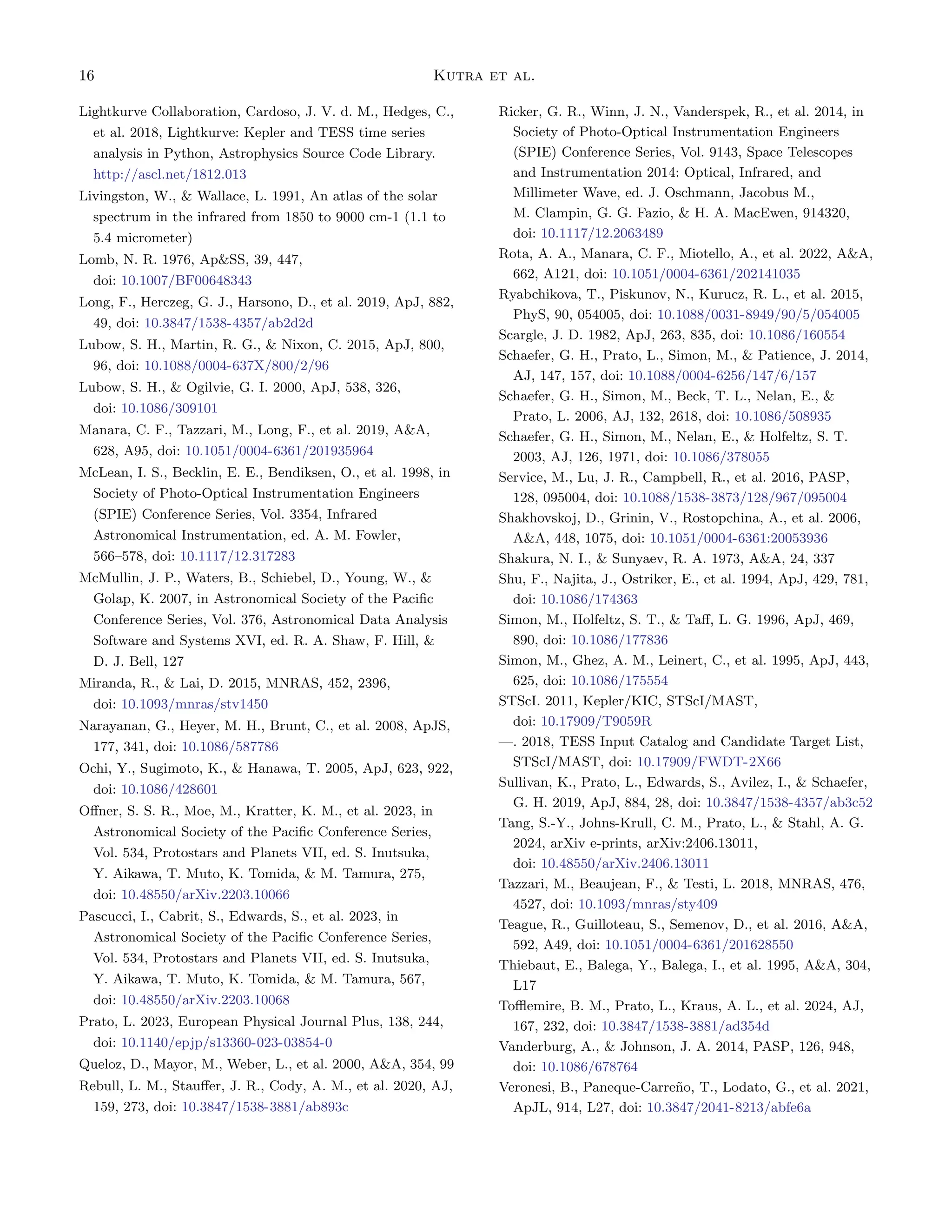 16 Kutra et al.
Lightkurve Collaboration, Cardoso, J. V. d. M., Hedges, C.,
et al. 2018, Lightkurve: Kepler and TESS time series
analysis in Python, Astrophysics Source Code Library.
http://ascl.net/1812.013
Livingston, W.,  Wallace, L. 1991, An atlas of the solar
spectrum in the infrared from 1850 to 9000 cm-1 (1.1 to
5.4 micrometer)
Lomb, N. R. 1976, ApSS, 39, 447,
doi: 10.1007/BF00648343
Long, F., Herczeg, G. J., Harsono, D., et al. 2019, ApJ, 882,
49, doi: 10.3847/1538-4357/ab2d2d
Lubow, S. H., Martin, R. G.,  Nixon, C. 2015, ApJ, 800,
96, doi: 10.1088/0004-637X/800/2/96
Lubow, S. H.,  Ogilvie, G. I. 2000, ApJ, 538, 326,
doi: 10.1086/309101
Manara, C. F., Tazzari, M., Long, F., et al. 2019, AA,
628, A95, doi: 10.1051/0004-6361/201935964
McLean, I. S., Becklin, E. E., Bendiksen, O., et al. 1998, in
Society of Photo-Optical Instrumentation Engineers
(SPIE) Conference Series, Vol. 3354, Infrared
Astronomical Instrumentation, ed. A. M. Fowler,
566–578, doi: 10.1117/12.317283
McMullin, J. P., Waters, B., Schiebel, D., Young, W., 
Golap, K. 2007, in Astronomical Society of the Pacific
Conference Series, Vol. 376, Astronomical Data Analysis
Software and Systems XVI, ed. R. A. Shaw, F. Hill, 
D. J. Bell, 127
Miranda, R.,  Lai, D. 2015, MNRAS, 452, 2396,
doi: 10.1093/mnras/stv1450
Narayanan, G., Heyer, M. H., Brunt, C., et al. 2008, ApJS,
177, 341, doi: 10.1086/587786
Ochi, Y., Sugimoto, K.,  Hanawa, T. 2005, ApJ, 623, 922,
doi: 10.1086/428601
Offner, S. S. R., Moe, M., Kratter, K. M., et al. 2023, in
Astronomical Society of the Pacific Conference Series,
Vol. 534, Protostars and Planets VII, ed. S. Inutsuka,
Y. Aikawa, T. Muto, K. Tomida,  M. Tamura, 275,
doi: 10.48550/arXiv.2203.10066
Pascucci, I., Cabrit, S., Edwards, S., et al. 2023, in
Astronomical Society of the Pacific Conference Series,
Vol. 534, Protostars and Planets VII, ed. S. Inutsuka,
Y. Aikawa, T. Muto, K. Tomida,  M. Tamura, 567,
doi: 10.48550/arXiv.2203.10068
Prato, L. 2023, European Physical Journal Plus, 138, 244,
doi: 10.1140/epjp/s13360-023-03854-0
Queloz, D., Mayor, M., Weber, L., et al. 2000, AA, 354, 99
Rebull, L. M., Stauffer, J. R., Cody, A. M., et al. 2020, AJ,
159, 273, doi: 10.3847/1538-3881/ab893c
Ricker, G. R., Winn, J. N., Vanderspek, R., et al. 2014, in
Society of Photo-Optical Instrumentation Engineers
(SPIE) Conference Series, Vol. 9143, Space Telescopes
and Instrumentation 2014: Optical, Infrared, and
Millimeter Wave, ed. J. Oschmann, Jacobus M.,
M. Clampin, G. G. Fazio,  H. A. MacEwen, 914320,
doi: 10.1117/12.2063489
Rota, A. A., Manara, C. F., Miotello, A., et al. 2022, AA,
662, A121, doi: 10.1051/0004-6361/202141035
Ryabchikova, T., Piskunov, N., Kurucz, R. L., et al. 2015,
PhyS, 90, 054005, doi: 10.1088/0031-8949/90/5/054005
Scargle, J. D. 1982, ApJ, 263, 835, doi: 10.1086/160554
Schaefer, G. H., Prato, L., Simon, M.,  Patience, J. 2014,
AJ, 147, 157, doi: 10.1088/0004-6256/147/6/157
Schaefer, G. H., Simon, M., Beck, T. L., Nelan, E., 
Prato, L. 2006, AJ, 132, 2618, doi: 10.1086/508935
Schaefer, G. H., Simon, M., Nelan, E.,  Holfeltz, S. T.
2003, AJ, 126, 1971, doi: 10.1086/378055
Service, M., Lu, J. R., Campbell, R., et al. 2016, PASP,
128, 095004, doi: 10.1088/1538-3873/128/967/095004
Shakhovskoj, D., Grinin, V., Rostopchina, A., et al. 2006,
AA, 448, 1075, doi: 10.1051/0004-6361:20053936
Shakura, N. I.,  Sunyaev, R. A. 1973, AA, 24, 337
Shu, F., Najita, J., Ostriker, E., et al. 1994, ApJ, 429, 781,
doi: 10.1086/174363
Simon, M., Holfeltz, S. T.,  Taff, L. G. 1996, ApJ, 469,
890, doi: 10.1086/177836
Simon, M., Ghez, A. M., Leinert, C., et al. 1995, ApJ, 443,
625, doi: 10.1086/175554
STScI. 2011, Kepler/KIC, STScI/MAST,
doi: 10.17909/T9059R
—. 2018, TESS Input Catalog and Candidate Target List,
STScI/MAST, doi: 10.17909/FWDT-2X66
Sullivan, K., Prato, L., Edwards, S., Avilez, I.,  Schaefer,
G. H. 2019, ApJ, 884, 28, doi: 10.3847/1538-4357/ab3c52
Tang, S.-Y., Johns-Krull, C. M., Prato, L.,  Stahl, A. G.
2024, arXiv e-prints, arXiv:2406.13011,
doi: 10.48550/arXiv.2406.13011
Tazzari, M., Beaujean, F.,  Testi, L. 2018, MNRAS, 476,
4527, doi: 10.1093/mnras/sty409
Teague, R., Guilloteau, S., Semenov, D., et al. 2016, AA,
592, A49, doi: 10.1051/0004-6361/201628550
Thiebaut, E., Balega, Y., Balega, I., et al. 1995, AA, 304,
L17
Tofflemire, B. M., Prato, L., Kraus, A. L., et al. 2024, AJ,
167, 232, doi: 10.3847/1538-3881/ad354d
Vanderburg, A.,  Johnson, J. A. 2014, PASP, 126, 948,
doi: 10.1086/678764
Veronesi, B., Paneque-Carreño, T., Lodato, G., et al. 2021,
ApJL, 914, L27, doi: 10.3847/2041-8213/abfe6a
 