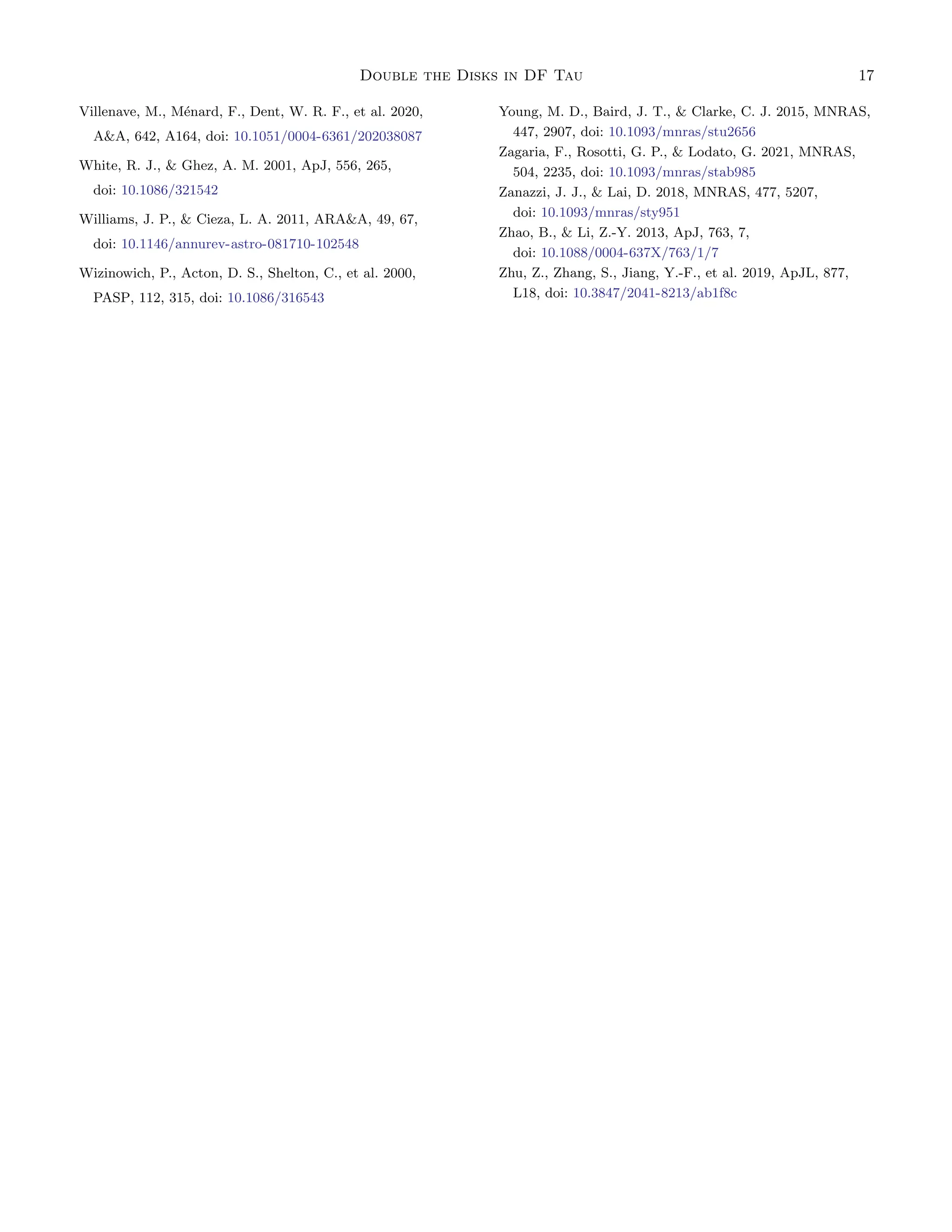 Double the Disks in DF Tau 17
Villenave, M., Ménard, F., Dent, W. R. F., et al. 2020,
AA, 642, A164, doi: 10.1051/0004-6361/202038087
White, R. J.,  Ghez, A. M. 2001, ApJ, 556, 265,
doi: 10.1086/321542
Williams, J. P.,  Cieza, L. A. 2011, ARAA, 49, 67,
doi: 10.1146/annurev-astro-081710-102548
Wizinowich, P., Acton, D. S., Shelton, C., et al. 2000,
PASP, 112, 315, doi: 10.1086/316543
Young, M. D., Baird, J. T.,  Clarke, C. J. 2015, MNRAS,
447, 2907, doi: 10.1093/mnras/stu2656
Zagaria, F., Rosotti, G. P.,  Lodato, G. 2021, MNRAS,
504, 2235, doi: 10.1093/mnras/stab985
Zanazzi, J. J.,  Lai, D. 2018, MNRAS, 477, 5207,
doi: 10.1093/mnras/sty951
Zhao, B.,  Li, Z.-Y. 2013, ApJ, 763, 7,
doi: 10.1088/0004-637X/763/1/7
Zhu, Z., Zhang, S., Jiang, Y.-F., et al. 2019, ApJL, 877,
L18, doi: 10.3847/2041-8213/ab1f8c
 