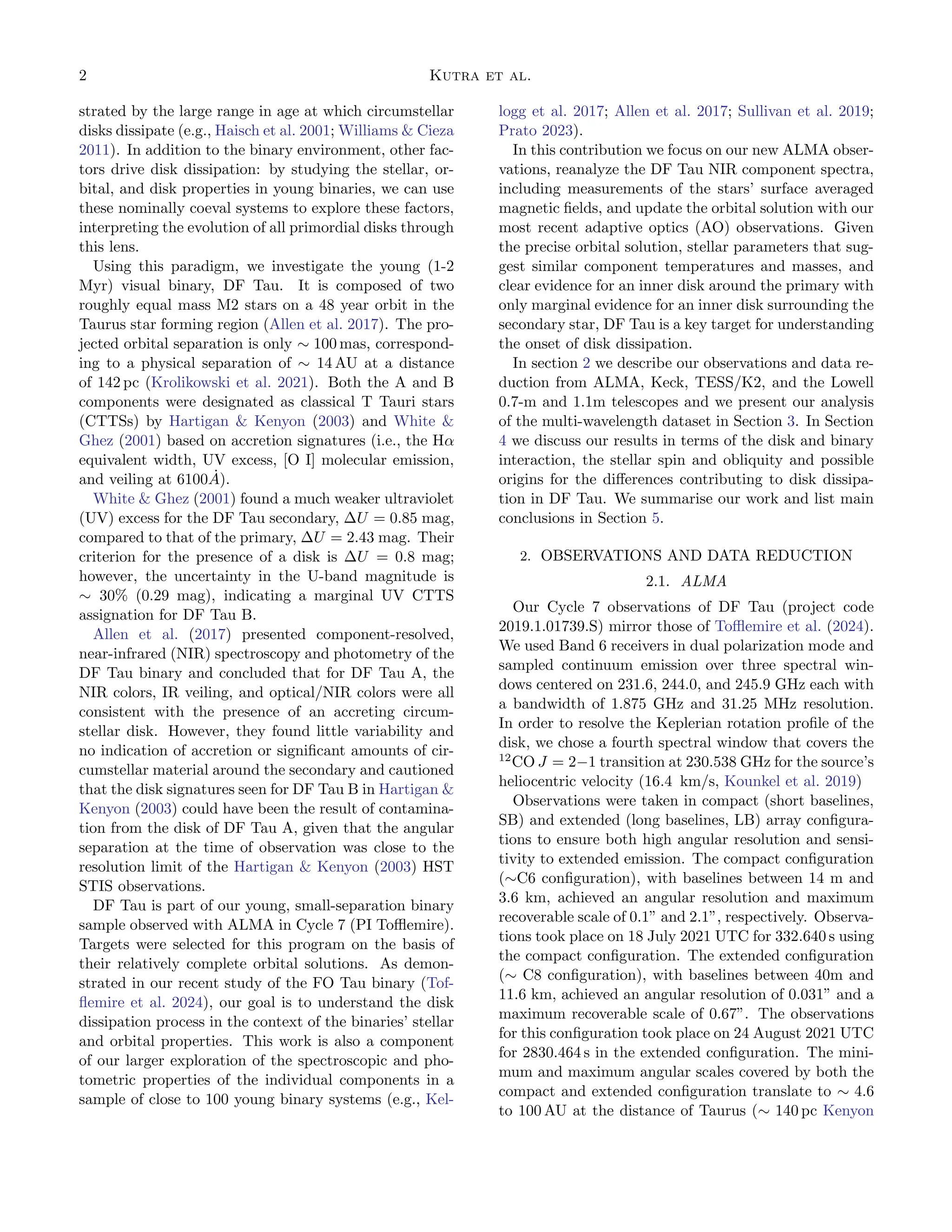 2 Kutra et al.
strated by the large range in age at which circumstellar
disks dissipate (e.g., Haisch et al. 2001; Williams & Cieza
2011). In addition to the binary environment, other fac-
tors drive disk dissipation: by studying the stellar, or-
bital, and disk properties in young binaries, we can use
these nominally coeval systems to explore these factors,
interpreting the evolution of all primordial disks through
this lens.
Using this paradigm, we investigate the young (1-2
Myr) visual binary, DF Tau. It is composed of two
roughly equal mass M2 stars on a 48 year orbit in the
Taurus star forming region (Allen et al. 2017). The pro-
jected orbital separation is only ∼ 100 mas, correspond-
ing to a physical separation of ∼ 14 AU at a distance
of 142 pc (Krolikowski et al. 2021). Both the A and B
components were designated as classical T Tauri stars
(CTTSs) by Hartigan & Kenyon (2003) and White &
Ghez (2001) based on accretion signatures (i.e., the Hα
equivalent width, UV excess, [O I] molecular emission,
and veiling at 6100Ȧ).
White & Ghez (2001) found a much weaker ultraviolet
(UV) excess for the DF Tau secondary, ∆U = 0.85 mag,
compared to that of the primary, ∆U = 2.43 mag. Their
criterion for the presence of a disk is ∆U = 0.8 mag;
however, the uncertainty in the U-band magnitude is
∼ 30% (0.29 mag), indicating a marginal UV CTTS
assignation for DF Tau B.
Allen et al. (2017) presented component-resolved,
near-infrared (NIR) spectroscopy and photometry of the
DF Tau binary and concluded that for DF Tau A, the
NIR colors, IR veiling, and optical/NIR colors were all
consistent with the presence of an accreting circum-
stellar disk. However, they found little variability and
no indication of accretion or significant amounts of cir-
cumstellar material around the secondary and cautioned
that the disk signatures seen for DF Tau B in Hartigan &
Kenyon (2003) could have been the result of contamina-
tion from the disk of DF Tau A, given that the angular
separation at the time of observation was close to the
resolution limit of the Hartigan & Kenyon (2003) HST
STIS observations.
DF Tau is part of our young, small-separation binary
sample observed with ALMA in Cycle 7 (PI Tofflemire).
Targets were selected for this program on the basis of
their relatively complete orbital solutions. As demon-
strated in our recent study of the FO Tau binary (Tof-
flemire et al. 2024), our goal is to understand the disk
dissipation process in the context of the binaries’ stellar
and orbital properties. This work is also a component
of our larger exploration of the spectroscopic and pho-
tometric properties of the individual components in a
sample of close to 100 young binary systems (e.g., Kel-
logg et al. 2017; Allen et al. 2017; Sullivan et al. 2019;
Prato 2023).
In this contribution we focus on our new ALMA obser-
vations, reanalyze the DF Tau NIR component spectra,
including measurements of the stars’ surface averaged
magnetic fields, and update the orbital solution with our
most recent adaptive optics (AO) observations. Given
the precise orbital solution, stellar parameters that sug-
gest similar component temperatures and masses, and
clear evidence for an inner disk around the primary with
only marginal evidence for an inner disk surrounding the
secondary star, DF Tau is a key target for understanding
the onset of disk dissipation.
In section 2 we describe our observations and data re-
duction from ALMA, Keck, TESS/K2, and the Lowell
0.7-m and 1.1m telescopes and we present our analysis
of the multi-wavelength dataset in Section 3. In Section
4 we discuss our results in terms of the disk and binary
interaction, the stellar spin and obliquity and possible
origins for the differences contributing to disk dissipa-
tion in DF Tau. We summarise our work and list main
conclusions in Section 5.
2. OBSERVATIONS AND DATA REDUCTION
2.1. ALMA
Our Cycle 7 observations of DF Tau (project code
2019.1.01739.S) mirror those of Tofflemire et al. (2024).
We used Band 6 receivers in dual polarization mode and
sampled continuum emission over three spectral win-
dows centered on 231.6, 244.0, and 245.9 GHz each with
a bandwidth of 1.875 GHz and 31.25 MHz resolution.
In order to resolve the Keplerian rotation profile of the
disk, we chose a fourth spectral window that covers the
12
CO J = 2−1 transition at 230.538 GHz for the source’s
heliocentric velocity (16.4 km/s, Kounkel et al. 2019)
Observations were taken in compact (short baselines,
SB) and extended (long baselines, LB) array configura-
tions to ensure both high angular resolution and sensi-
tivity to extended emission. The compact configuration
(∼C6 configuration), with baselines between 14 m and
3.6 km, achieved an angular resolution and maximum
recoverable scale of 0.1” and 2.1”, respectively. Observa-
tions took place on 18 July 2021 UTC for 332.640 s using
the compact configuration. The extended configuration
(∼ C8 configuration), with baselines between 40m and
11.6 km, achieved an angular resolution of 0.031” and a
maximum recoverable scale of 0.67”. The observations
for this configuration took place on 24 August 2021 UTC
for 2830.464 s in the extended configuration. The mini-
mum and maximum angular scales covered by both the
compact and extended configuration translate to ∼ 4.6
to 100 AU at the distance of Taurus (∼ 140 pc Kenyon
 