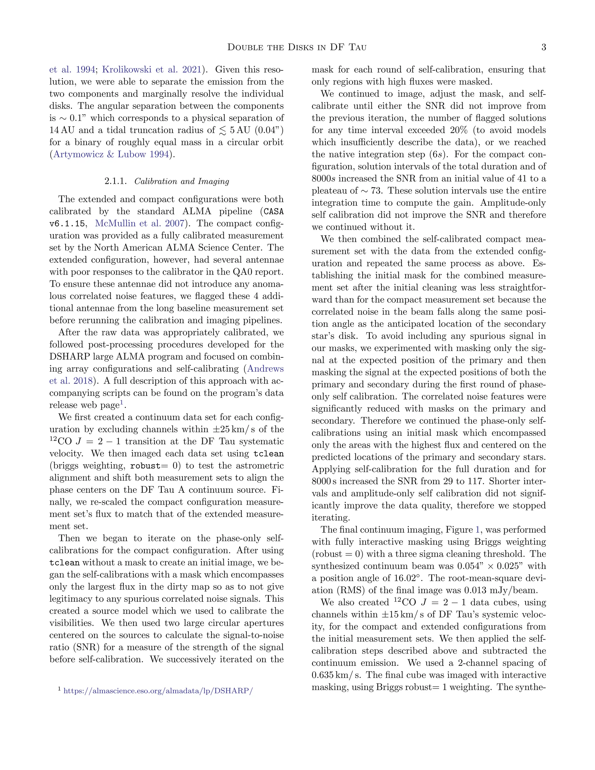 Double the Disks in DF Tau 3
et al. 1994; Krolikowski et al. 2021). Given this reso-
lution, we were able to separate the emission from the
two components and marginally resolve the individual
disks. The angular separation between the components
is ∼ 0.1” which corresponds to a physical separation of
14 AU and a tidal truncation radius of ≲ 5 AU (0.04”)
for a binary of roughly equal mass in a circular orbit
(Artymowicz & Lubow 1994).
2.1.1. Calibration and Imaging
The extended and compact configurations were both
calibrated by the standard ALMA pipeline (CASA
v6.1.15, McMullin et al. 2007). The compact config-
uration was provided as a fully calibrated measurement
set by the North American ALMA Science Center. The
extended configuration, however, had several antennae
with poor responses to the calibrator in the QA0 report.
To ensure these antennae did not introduce any anoma-
lous correlated noise features, we flagged these 4 addi-
tional antennae from the long baseline measurement set
before rerunning the calibration and imaging pipelines.
After the raw data was appropriately calibrated, we
followed post-processing procedures developed for the
DSHARP large ALMA program and focused on combin-
ing array configurations and self-calibrating (Andrews
et al. 2018). A full description of this approach with ac-
companying scripts can be found on the program’s data
release web page1
.
We first created a continuum data set for each config-
uration by excluding channels within ±25 km/ s of the
12
CO J = 2 − 1 transition at the DF Tau systematic
velocity. We then imaged each data set using tclean
(briggs weighting, robust= 0) to test the astrometric
alignment and shift both measurement sets to align the
phase centers on the DF Tau A continuum source. Fi-
nally, we re-scaled the compact configuration measure-
ment set’s flux to match that of the extended measure-
ment set.
Then we began to iterate on the phase-only self-
calibrations for the compact configuration. After using
tclean without a mask to create an initial image, we be-
gan the self-calibrations with a mask which encompasses
only the largest flux in the dirty map so as to not give
legitimacy to any spurious correlated noise signals. This
created a source model which we used to calibrate the
visibilities. We then used two large circular apertures
centered on the sources to calculate the signal-to-noise
ratio (SNR) for a measure of the strength of the signal
before self-calibration. We successively iterated on the
1 https://almascience.eso.org/almadata/lp/DSHARP/
mask for each round of self-calibration, ensuring that
only regions with high fluxes were masked.
We continued to image, adjust the mask, and self-
calibrate until either the SNR did not improve from
the previous iteration, the number of flagged solutions
for any time interval exceeded 20% (to avoid models
which insufficiently describe the data), or we reached
the native integration step (6s). For the compact con-
figuration, solution intervals of the total duration and of
8000s increased the SNR from an initial value of 41 to a
pleateau of ∼ 73. These solution intervals use the entire
integration time to compute the gain. Amplitude-only
self calibration did not improve the SNR and therefore
we continued without it.
We then combined the self-calibrated compact mea-
surement set with the data from the extended config-
uration and repeated the same process as above. Es-
tablishing the initial mask for the combined measure-
ment set after the initial cleaning was less straightfor-
ward than for the compact measurement set because the
correlated noise in the beam falls along the same posi-
tion angle as the anticipated location of the secondary
star’s disk. To avoid including any spurious signal in
our masks, we experimented with masking only the sig-
nal at the expected position of the primary and then
masking the signal at the expected positions of both the
primary and secondary during the first round of phase-
only self calibration. The correlated noise features were
significantly reduced with masks on the primary and
secondary. Therefore we continued the phase-only self-
calibrations using an initial mask which encompassed
only the areas with the highest flux and centered on the
predicted locations of the primary and secondary stars.
Applying self-calibration for the full duration and for
8000 s increased the SNR from 29 to 117. Shorter inter-
vals and amplitude-only self calibration did not signif-
icantly improve the data quality, therefore we stopped
iterating.
The final continuum imaging, Figure 1, was performed
with fully interactive masking using Briggs weighting
(robust = 0) with a three sigma cleaning threshold. The
synthesized continuum beam was 0.054” × 0.025” with
a position angle of 16.02◦
. The root-mean-square devi-
ation (RMS) of the final image was 0.013 mJy/beam.
We also created 12
CO J = 2 − 1 data cubes, using
channels within ±15 km/ s of DF Tau’s systemic veloc-
ity, for the compact and extended configurations from
the initial measurement sets. We then applied the self-
calibration steps described above and subtracted the
continuum emission. We used a 2-channel spacing of
0.635 km/ s. The final cube was imaged with interactive
masking, using Briggs robust= 1 weighting. The synthe-
 