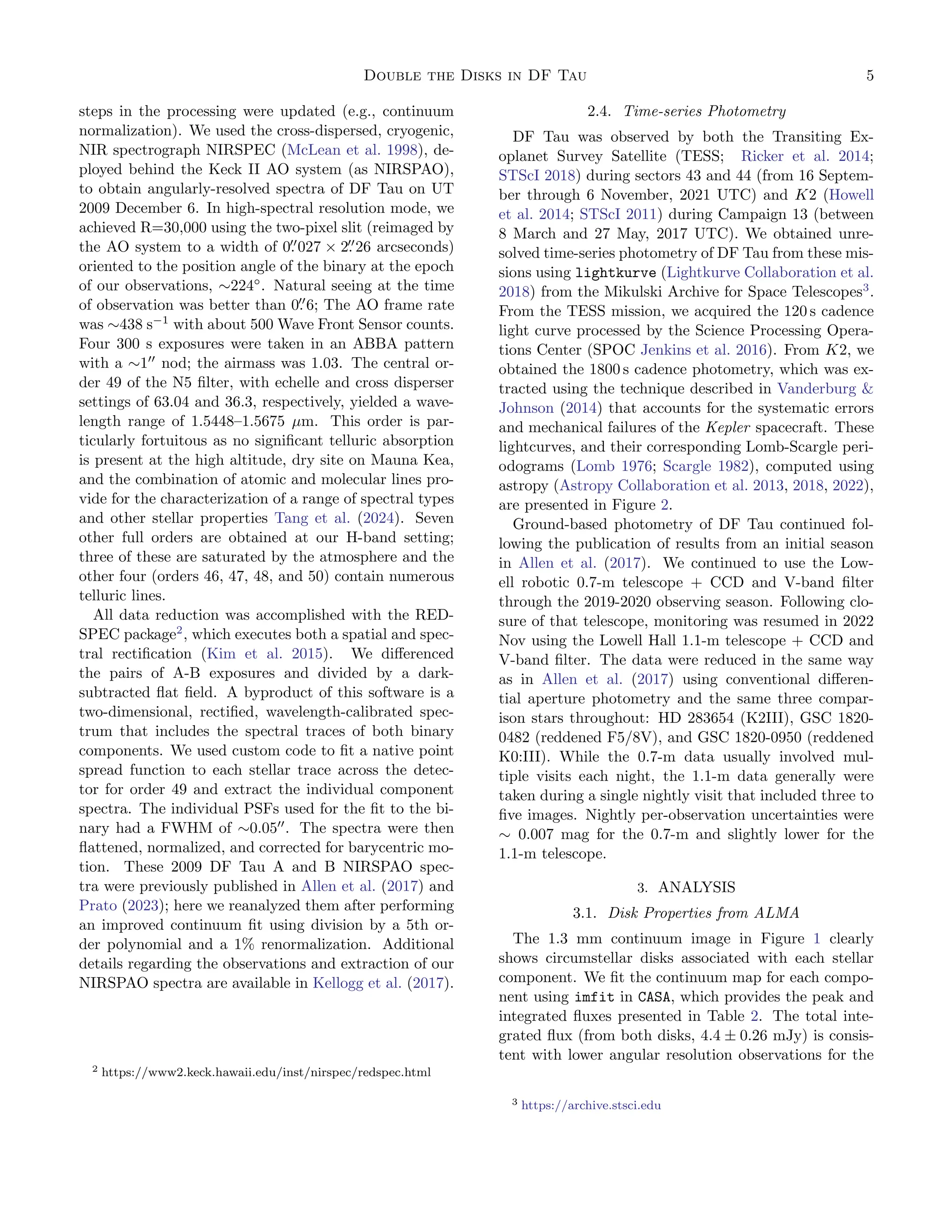 Double the Disks in DF Tau 5
steps in the processing were updated (e.g., continuum
normalization). We used the cross-dispersed, cryogenic,
NIR spectrograph NIRSPEC (McLean et al. 1998), de-
ployed behind the Keck II AO system (as NIRSPAO),
to obtain angularly-resolved spectra of DF Tau on UT
2009 December 6. In high-spectral resolution mode, we
achieved R=30,000 using the two-pixel slit (reimaged by
the AO system to a width of 0.
′′
027 × 2.
′′
26 arcseconds)
oriented to the position angle of the binary at the epoch
of our observations, ∼224◦
. Natural seeing at the time
of observation was better than 0.
′′
6; The AO frame rate
was ∼438 s−1
with about 500 Wave Front Sensor counts.
Four 300 s exposures were taken in an ABBA pattern
with a ∼1′′
nod; the airmass was 1.03. The central or-
der 49 of the N5 filter, with echelle and cross disperser
settings of 63.04 and 36.3, respectively, yielded a wave-
length range of 1.5448–1.5675 µm. This order is par-
ticularly fortuitous as no significant telluric absorption
is present at the high altitude, dry site on Mauna Kea,
and the combination of atomic and molecular lines pro-
vide for the characterization of a range of spectral types
and other stellar properties Tang et al. (2024). Seven
other full orders are obtained at our H-band setting;
three of these are saturated by the atmosphere and the
other four (orders 46, 47, 48, and 50) contain numerous
telluric lines.
All data reduction was accomplished with the RED-
SPEC package2
, which executes both a spatial and spec-
tral rectification (Kim et al. 2015). We differenced
the pairs of A-B exposures and divided by a dark-
subtracted flat field. A byproduct of this software is a
two-dimensional, rectified, wavelength-calibrated spec-
trum that includes the spectral traces of both binary
components. We used custom code to fit a native point
spread function to each stellar trace across the detec-
tor for order 49 and extract the individual component
spectra. The individual PSFs used for the fit to the bi-
nary had a FWHM of ∼0.05′′
. The spectra were then
flattened, normalized, and corrected for barycentric mo-
tion. These 2009 DF Tau A and B NIRSPAO spec-
tra were previously published in Allen et al. (2017) and
Prato (2023); here we reanalyzed them after performing
an improved continuum fit using division by a 5th or-
der polynomial and a 1% renormalization. Additional
details regarding the observations and extraction of our
NIRSPAO spectra are available in Kellogg et al. (2017).
2 https://www2.keck.hawaii.edu/inst/nirspec/redspec.html
2.4. Time-series Photometry
DF Tau was observed by both the Transiting Ex-
oplanet Survey Satellite (TESS; Ricker et al. 2014;
STScI 2018) during sectors 43 and 44 (from 16 Septem-
ber through 6 November, 2021 UTC) and K2 (Howell
et al. 2014; STScI 2011) during Campaign 13 (between
8 March and 27 May, 2017 UTC). We obtained unre-
solved time-series photometry of DF Tau from these mis-
sions using lightkurve (Lightkurve Collaboration et al.
2018) from the Mikulski Archive for Space Telescopes3
.
From the TESS mission, we acquired the 120 s cadence
light curve processed by the Science Processing Opera-
tions Center (SPOC Jenkins et al. 2016). From K2, we
obtained the 1800 s cadence photometry, which was ex-
tracted using the technique described in Vanderburg &
Johnson (2014) that accounts for the systematic errors
and mechanical failures of the Kepler spacecraft. These
lightcurves, and their corresponding Lomb-Scargle peri-
odograms (Lomb 1976; Scargle 1982), computed using
astropy (Astropy Collaboration et al. 2013, 2018, 2022),
are presented in Figure 2.
Ground-based photometry of DF Tau continued fol-
lowing the publication of results from an initial season
in Allen et al. (2017). We continued to use the Low-
ell robotic 0.7-m telescope + CCD and V-band filter
through the 2019-2020 observing season. Following clo-
sure of that telescope, monitoring was resumed in 2022
Nov using the Lowell Hall 1.1-m telescope + CCD and
V-band filter. The data were reduced in the same way
as in Allen et al. (2017) using conventional differen-
tial aperture photometry and the same three compar-
ison stars throughout: HD 283654 (K2III), GSC 1820-
0482 (reddened F5/8V), and GSC 1820-0950 (reddened
K0:III). While the 0.7-m data usually involved mul-
tiple visits each night, the 1.1-m data generally were
taken during a single nightly visit that included three to
five images. Nightly per-observation uncertainties were
∼ 0.007 mag for the 0.7-m and slightly lower for the
1.1-m telescope.
3. ANALYSIS
3.1. Disk Properties from ALMA
The 1.3 mm continuum image in Figure 1 clearly
shows circumstellar disks associated with each stellar
component. We fit the continuum map for each compo-
nent using imfit in CASA, which provides the peak and
integrated fluxes presented in Table 2. The total inte-
grated flux (from both disks, 4.4 ± 0.26 mJy) is consis-
tent with lower angular resolution observations for the
3 https://archive.stsci.edu
 