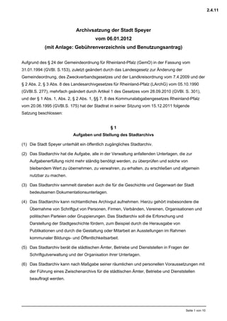 2.4.11



                             Archivsatzung der Stadt Speyer
                                       vom 06.01.2012
            (mit Anlage: Gebührenverzeichnis und Benutzungsantrag)


Aufgrund des § 24 der Gemeindeordnung für Rheinland-Pfalz (GemO) in der Fassung vom
31.01.1994 (GVBl. S.153), zuletzt geändert durch das Landesgesetz zur Änderung der
Gemeindeordnung, des Zweckverbandsgesetzes und der Landkreisordnung vom 7.4.2009 und der
§ 2 Abs. 2, § 3 Abs. 8 des Landesarchivgesetzes für Rheinland-Pfalz (LArchG) vom 05.10.1990
(GVBl.S. 277), mehrfach geändert durch Artikel 1 des Gesetzes vom 28.09.2010 (GVBl. S. 301),
und der § 1 Abs. 1, Abs. 2, § 2 Abs. 1, §§ 7, 8 des Kommunalabgabengesetzes Rheinland-Pfalz
vom 20.06.1995 (GVBl.S. 175) hat der Stadtrat in seiner Sitzung vom 15.12.2011 folgende
Satzung beschlossen:


                                                §1
                           Aufgaben und Stellung des Stadtarchivs

(1) Die Stadt Speyer unterhält ein öffentlich zugängliches Stadtarchiv.

(2) Das Stadtarchiv hat die Aufgabe, alle in der Verwaltung anfallenden Unterlagen, die zur
    Aufgabenerfüllung nicht mehr ständig benötigt werden, zu überprüfen und solche von
    bleibendem Wert zu übernehmen, zu verwahren, zu erhalten, zu erschließen und allgemein
    nutzbar zu machen.

(3) Das Stadtarchiv sammelt daneben auch die für die Geschichte und Gegenwart der Stadt
    bedeutsamen Dokumentationsunterlagen.

(4) Das Stadtarchiv kann nichtamtliches Archivgut aufnehmen. Hierzu gehört insbesondere die
    Übernahme von Schriftgut von Personen, Firmen, Verbänden, Vereinen, Organisationen und
    politischen Parteien oder Gruppierungen. Das Stadtarchiv soll die Erforschung und
    Darstellung der Stadtgeschichte fördern, zum Beispiel durch die Herausgabe von
    Publikationen und durch die Gestaltung oder Mitarbeit an Ausstellungen im Rahmen
    kommunaler Bildungs- und Öffentlichkeitsarbeit.

(5) Das Stadtarchiv berät die städtischen Ämter, Betriebe und Dienststellen in Fragen der
    Schriftgutverwaltung und der Organisation ihrer Unterlagen.

(6) Das Stadtarchiv kann nach Maßgabe seiner räumlichen und personellen Voraussetzungen mit
    der Führung eines Zwischenarchivs für die städtischen Ämter, Betriebe und Dienststellen
    beauftragt werden.




                                                                                        Seite 1 von 10
 