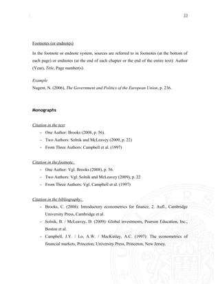 10
Footnotes (or endnotes)
In the footnote or endnote system, sources are referred to in footnotes (at the bottom of
each page) or endnotes (at the end of each chapter or the end of the entire text): Author
(Year), Title, Page number(s).
Example
Nugent, N. (2006), The Government and Politics of the European Union, p. 236.
Monographs
Citation in the text:
- One Author: Brooks (2008, p. 56).
- Two Authors: Solnik and McLeavey (2009, p. 22)
- From Three Authors: Campbell et al. (1997)
Citation in the footnote:
- One Author: Vgl. Brooks (2008), p. 56.
- Two Authors: Vgl. Solnik and McLeavey (2009), p. 22
- From Three Authors: Vgl. Campbell et al. (1997)
Citation in the bibliography:
- Brooks, C. (2008): Introductory econometrics for finance, 2. Aufl., Cambridge
University Press, Cambridge et al.
- Solnik, B. / McLeavey, D. (2009): Global investments, Pearson Education, Inc.,
Boston et al.
- Campbell, J.Y. / Lo, A.W. / MacKinlay, A.C. (1997): The econometrics of
financial markets, Princeton, University Press, Princeton, New Jersey.
 