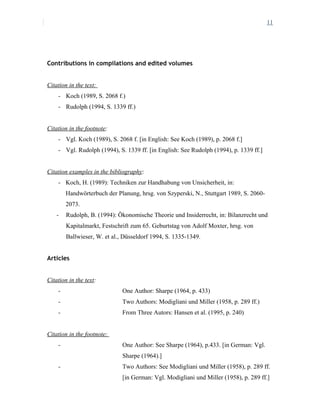 11
Contributions in compilations and edited volumes
Citation in the text:
- Koch (1989, S. 2068 f.)
- Rudolph (1994, S. 1339 ff.)
Citation in the footnote:
- Vgl. Koch (1989), S. 2068 f. [in English: See Koch (1989), p. 2068 f.]
- Vgl. Rudolph (1994), S. 1339 ff. [in English: See Rudolph (1994), p. 1339 ff.]
Citation examples in the bibliography:
- Koch, H. (1989): Techniken zur Handhabung von Unsicherheit, in:
Handwörterbuch der Planung, hrsg. von Szyperski, N., Stuttgart 1989, S. 2060-
2073.
- Rudolph, B. (1994): Ökonomische Theorie und Insiderrecht, in: Bilanzrecht und
Kapitalmarkt, Festschrift zum 65. Geburtstag von Adolf Moxter, hrsg. von
Ballwieser, W. et al., Düsseldorf 1994, S. 1335-1349.
Articles
Citation in the text:
- One Author: Sharpe (1964, p. 433)
- Two Authors: Modigliani und Miller (1958, p. 289 ff.)
- From Three Autors: Hansen et al. (1995, p. 240)
Citation in the footnote:
- One Author: See Sharpe (1964), p.433. [in German: Vgl.
Sharpe (1964).]
- Two Authors: See Modigliani und Miller (1958), p. 289 ff.
[in German: Vgl. Modigliani und Miller (1958), p. 289 ff.]
 