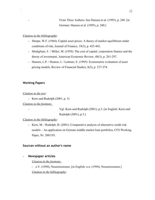 12
- From Three Authors: See Hansen et al. (1995), p. 240. [in
German: Hansen et al. (1995), p. 240.]
Citation in the bibliography:
- Sharpe, W.F. (1964): Capital asset prices: A theory of market equilibrium under
conditions of risk, Journal of Finance, 19(3), p. 425-442.
- Modigliani, F. / Miller, M. (1958): The cost of capital, corporation finance and the
theory of investment, American Economic Review, 48(3), p. 261-297.
- Hansen, L.P. / Heaton, J. / Luttmer, E. (1995): Econometric evaluation of asset
pricing models, Review of Financial Studies, 8(2), p. 237-274.
Working Papers
Citation in the text:
- Kern und Rudolph (2001, p. 3)
Citation in the footnote:
- Vgl. Kern und Rudolph (2001), p.3. [in English: Kern und
Rudolph (2001), p.3.]
Citation in the bibliography:
- Kern, M. / Rudolph, B. (2001): Comparative analysis of alternative credit risk
models – An application on German middle market loan portfolios, CFS Working
Paper, Nr. 2001/03.
Sources without an author's name
- Newspaper articles
Citation in the footnote:
- o.V. (1994), Neuemissionen. [in English: n.n. (1994), Neuemissionen.]
Citation in the bibliography:
 