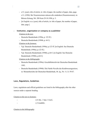 13
- o.V. (year), title of article, in: title of paper, the number of paper, date, page.
o.V. (1994): Bei Neuemissionen müssen alle umdenken (Neuemissionen), in:
Börsen-Zeitung, N6. 209 from 29.10.1994, p. 5.
- [in English: n.n. (year), title of article, in: title of paper, the number of paper,
date, page.]
- Institution, organization or company as a publisher
Citation in the text:
- Deutsche Bundesbank (1994a, p. 123 ff.)
- Deutsche Bundesbank (1994b, p. 64 f.)
Citation in the footnote:
- Vgl. Deutsche Bundesbank (1994a), p.123 ff. [in English: See Deutsche
Bundesbank (1994a), p.123 ff.]
- Vgl. Deutsche Bundesbank (1994b), p.64 f. [in English: See Deutsche
Bundesbank (1994b), p.64 f.]
Citation in the bibliography:
- Deutsche Bundesbank (1994a): Geschäftsbericht der Deutschen Bundesbank
1993.
- Deutsche Bundesbank (1994b): Die Fünfte Novelle des Kreditwesengesetzes,
in: Monatsberichte der Deutschen Bundesbank, 46. Jg., Nr. 11, S. 59-67.
Laws, Regulations, Guidelines
Laws, regulations and official guidelines are listed in the bibliography after the other
sources under a separate heading.
Citation in the text or footnote:
- § 8 Abs. 1 Satz 1 GwG.
- § 5 GmbHG.
Citation in the bibliography:
 