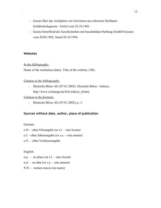 14
- Gesetz über das Aufspüren von Gewinnen aus schweren Straftaten
(Geldwäschegesetz - GwG) vom 25.10.1983.
- Gesetz betreffend die Gesellschaften mit beschränkter Haftung (GmbH-Gesetz)
vom 20.04.1892, Stand 28.10.1994.
Websites
In the bibliography:
Name of the institution (date): Title of the website, URL.
Citation in the bibliography:
- Deutsche Börse AG (07.01.2002): Deutsche Börse - Indizes,
http://www.exchange.de/fwb.indices_d.html.
Citation in the footnote:
- Deutsche Börse AG (07.01.2002), p. 3.
Sources without date, author, place of publication
German:
o.O. – ohne Ortsangabe (or s.l. – sine locum)
o.J. - ohne Jahresangabe (or s.a. – sine annum)
o.V. – ohne Verfasserangabe
English:
n.p. – no place (or s.l. – sine locum)
n.d. – no date (or s.a. – sine annum)
N.N. – nomen nescio (no name)
 