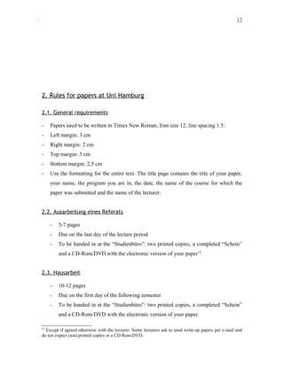 15
2. Rules for papers at Uni Hamburg
2.1. General requirements
- Papers need to be written in Times New Roman, font size 12, line spacing 1.5.
- Left margin: 3 cm
- Right margin: 2 cm
- Top margin: 3 cm
- Bottom margin: 2,5 cm
- Use the formatting for the entire text. The title page contains the title of your paper,
your name, the program you are in, the date, the name of the course for which the
paper was submitted and the name of the lecturer.
2.2. Ausarbeitung eines Referats
- 5-7 pages
- Due on the last day of the lecture period
- To be handed in at the “Studienbüro”: two printed copies, a completed “Schein”
and a CD-Rom/DVD with the electronic version of your paper12
.
2.3. Hausarbeit
- 10-12 pages
- Due on the first day of the following semester
- To be handed in at the “Studienbüro”: two printed copies, a completed “Schein”
and a CD-Rom/DVD with the electronic version of your paper.
12
Except if agreed otherwise with the lecturer. Some lecturers ask to send write-up papers per e-mail and
do not expect extra printed copies or a CD-Rom/DVD.
 