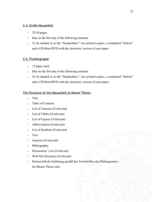 16
2.4. Große Hausarbeit
- 25-30 pages
- Due on the first day of the following semester
- To be handed in at the “Studienbüro”: two printed copies, a completed “Schein”
and a CD-Rom/DVD with the electronic version of your paper.
2.5. Projektgruppe
- 15 pages each
- Due on the first day of the following semester
- To be handed in at the “Studienbüro”: two printed copies, a completed “Schein”
and a CD-Rom/DVD with the electronic version of your paper.
The Structure of the Hausarbeit or Master Thesis:
- Title
- Table of Contents
- List of Annexes (if relevant)
- List of Tables (if relevant)
- List of Figures (if relevant)
- Abbreviations (if relevant)
- List of Symbols (if relevant)
- Text
- Annexes (if relevant)
- Bibliography
- Discussions’ List (if relevant)
- Web Site Directory (if relevant)
- Ehrenwörtliche Erklärung gemäß den Vorschriften des Prüfungsamtes –
for Master Thesis only.
 