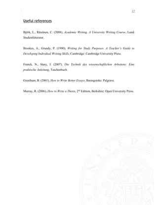 17
Useful references
Björk, L., Räisänen, C. (2008), Academic Writing. A University Writing Course, Lund:
Studentlitteratur.
Brookes, A., Grundy, P. (1990), Writing for Study Purposes. A Teacher’s Guide to
Developing Individual Writing Skills, Cambridge: Cambridge University Press.
Franck, N., Stary, J. (2007), Die Technik des wissenschaftlichen Arbeitens: Eine
praktische Anleitung, Taschenbuch.
Greetham, B. (2001), How to Write Better Essays, Basingstoke: Palgrave.
Murray, R. (2006), How to Write a Thesis, 2nd
Edition, Berkshire: Open University Press.
 