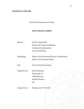 18
Examples for a title page
Kleine/Große Hausarbeit zum Thema:
TITEL DER HAUSARBEIT
Betreuer: Prof. Dr. Ingrid Größl
Professur für Volkswirtschaftslehre
Fachbereich Sozialökonomie
Universität Hamburg
Studiengang: Master of Arts International Business Administration/
Master of Arts European Studies
Kurs: New Institutional Economics
Eingereicht von: Marta Musterfrau
Musterstraße 10
10000 Musterort
Matrikel-Nummer:
Tel.:
Eingereicht am: Hamburg, den TT.MM.JJJJ
 