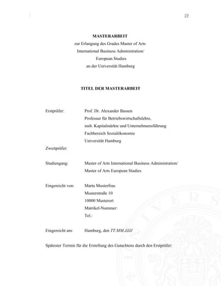19
MASTERARBEIT
zur Erlangung des Grades Master of Arts
International Business Administration/
European Studies
an der Universität Hamburg
TITEL DER MASTERARBEIT
Erstprüfer: Prof. Dr. Alexander Bassen
Professur für Betriebswirtschaftslehre,
insb. Kapitalmärkte und Unternehmensführung
Fachbereich Sozialökonomie
Universität Hamburg
Zweitprüfer:
Studiengang: Master of Arts International Business Administration/
Master of Arts European Studies
Eingereicht von: Marta Musterfrau
Musterstraße 10
10000 Musterort
Matrikel-Nummer:
Tel.:
Eingereicht am: Hamburg, den TT.MM.JJJJ
Spätester Termin für die Erstellung des Gutachtens durch den Erstprüfer:
 