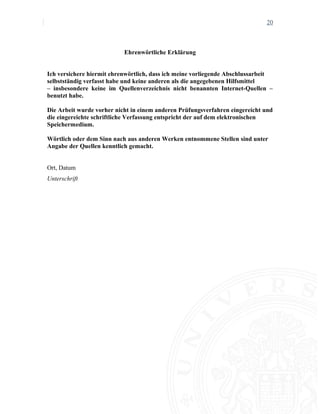 20
Ehrenwörtliche Erklärung
Ich versichere hiermit ehrenwörtlich, dass ich meine vorliegende Abschlussarbeit
selbstständig verfasst habe und keine anderen als die angegebenen Hilfsmittel
– insbesondere keine im Quellenverzeichnis nicht benannten Internet-Quellen –
benutzt habe.
Die Arbeit wurde vorher nicht in einem anderen Prüfungsverfahren eingereicht und
die eingereichte schriftliche Verfassung entspricht der auf dem elektronischen
Speichermedium.
Wörtlich oder dem Sinn nach aus anderen Werken entnommene Stellen sind unter
Angabe der Quellen kenntlich gemacht.
Ort, Datum
Unterschrift
 