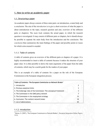 4
1. How to write an academic paper
1.1. Structuring a paper
An academic paper always consists of three main parts: an introduction, a main body and
a conclusion. The aim of the introduction is to give a short overview of what the paper is
about (introduction to the topic; research question and aim; overview of the different
parts or chapters). The main body contains the actual paper, in which the research
question is investigated. It may consist of different parts or chapters, but it should always
be possible to separate the main body from the introduction and the conclusion. The
conclusion then summarizes the main findings of the paper and possibly points to issues
for which extra research is needed.
1.1.1. Table of contents
A table of contents gives an overview of the different parts or chapters of a paper. It is
highly recommended to insert a table of contents because it makes the structure of your
paper clear. It is often possible to derive the main arguments of the paper from the table
of contents, which may be a useful guide for the readers of your paper.
This is an example of a table of contents for a paper on the role of the European
Commission in the European integration process:
Table of Contents: The European Commission as Network Broker1
1. Introduction 2
2. Previous analytical limits 3
3. The brokerage roles of the Commission: The conceptual framework 3
4. The Commission in the GMO policy network 7
5. The Commission in the employment strategy 15
6. Conclusion: The resilient network broker 18
7. List of abbreviations 20
1.1.2. Introduction
1
Borras, S. (2007), ‘The European Commission as Network Broker’, European Integration Online Papers,
11(1).
 
