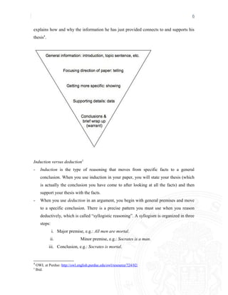 6
explains how and why the information he has just provided connects to and supports his
thesis4
.
Induction versus deduction5
- Induction is the type of reasoning that moves from specific facts to a general
conclusion. When you use induction in your paper, you will state your thesis (which
is actually the conclusion you have come to after looking at all the facts) and then
support your thesis with the facts.
- When you use deduction in an argument, you begin with general premises and move
to a specific conclusion. There is a precise pattern you must use when you reason
deductively, which is called “syllogistic reasoning”. A syllogism is organized in three
steps:
i. Major premise, e.g.: All men are mortal.
ii. Minor premise, e.g.: Socrates is a man.
iii. Conclusion, e.g.: Socrates is mortal.
4
OWL at Purdue: http://owl.english.purdue.edu/owl/resource/724/02/
5
Ibid.
 