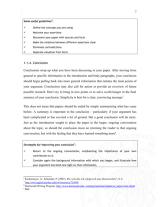 7
Some useful guidelines6
:
 Define the concepts you are using
 Motivate your assertions
 Document your paper with sources and facts
 Make the relations between different assertions clear
 Eliminate contradictions
 Separate valuation from facts
1.1.4. Conclusion
Conclusions wrap up what you have been discussing in your paper. After moving from
general to specific information in the introduction and body paragraphs, your conclusion
should begin pulling back into more general information that restates the main points of
your argument. Conclusions may also call for action or provide an overview of future
possible research. Don’t try to bring in new points or to solve world hunger in the final
sentence of your conclusion. Simplicity is best for a clear, convincing message7
.
This does not mean that papers should be ended by simply summarizing what has come
before. A summary is important in the conclusion – particularly if your argument has
been complicated or has covered a lot of ground. But a good conclusion will do more.
Just as the introduction sought to place the paper in the larger, ongoing conversation
about the topic, so should the conclusion insist on returning the reader to that ongoing
conversation, but with the feeling that they have learned something more8
.
Strategies for improving your conclusion9
:
 Return to the ongoing conversation, emphasizing the importance of your own
contribution to it.
 Consider again the background information with which you began, and illustrate how
your argument has shed new light on that information.
6
Kreikemeyer, A.; Schneider, P. (2007), Wie schreibe ich erfolgreich eine Masterarbeit?, S. 4.
7
http://owl.english.purdue.edu/owl/resource/724/04/
8
Dartmouth Writing Program: http://www.dartmouth.edu/~writing/materials/student/ac_paper/write.shtml
9
Ibid.
 