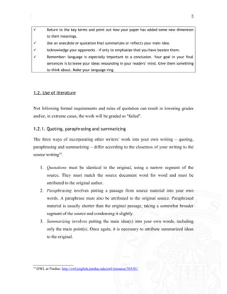 8
 Return to the key terms and point out how your paper has added some new dimension
to their meanings.
 Use an anecdote or quotation that summarizes or reflects your main idea.
 Acknowledge your opponents – if only to emphasize that you have beaten them.
 Remember: language is especially important to a conclusion. Your goal in your final
sentences is to leave your ideas resounding in your readers’ mind. Give them something
to think about. Make your language ring.
1.2. Use of literature
Not following formal requirements and rules of quotation can result in lowering grades
and/or, in extreme cases, the work will be graded as "failed".
1.2.1. Quoting, paraphrasing and summarizing
The three ways of incorporating other writers’ work into your own writing – quoting,
paraphrasing and summarizing – differ according to the closeness of your writing to the
source writing10
.
1. Quotations must be identical to the original, using a narrow segment of the
source. They must match the source document word for word and must be
attributed to the original author.
2. Paraphrasing involves putting a passage from source material into your own
words. A paraphrase must also be attributed to the original source. Paraphrased
material is usually shorter than the original passage, taking a somewhat broader
segment of the source and condensing it slightly.
3. Summarizing involves putting the main idea(s) into your own words, including
only the main point(s). Once again, it is necessary to attribute summarized ideas
to the original.
10
OWL at Purdue: http://owl.english.purdue.edu/owl/resource/563/01/
 